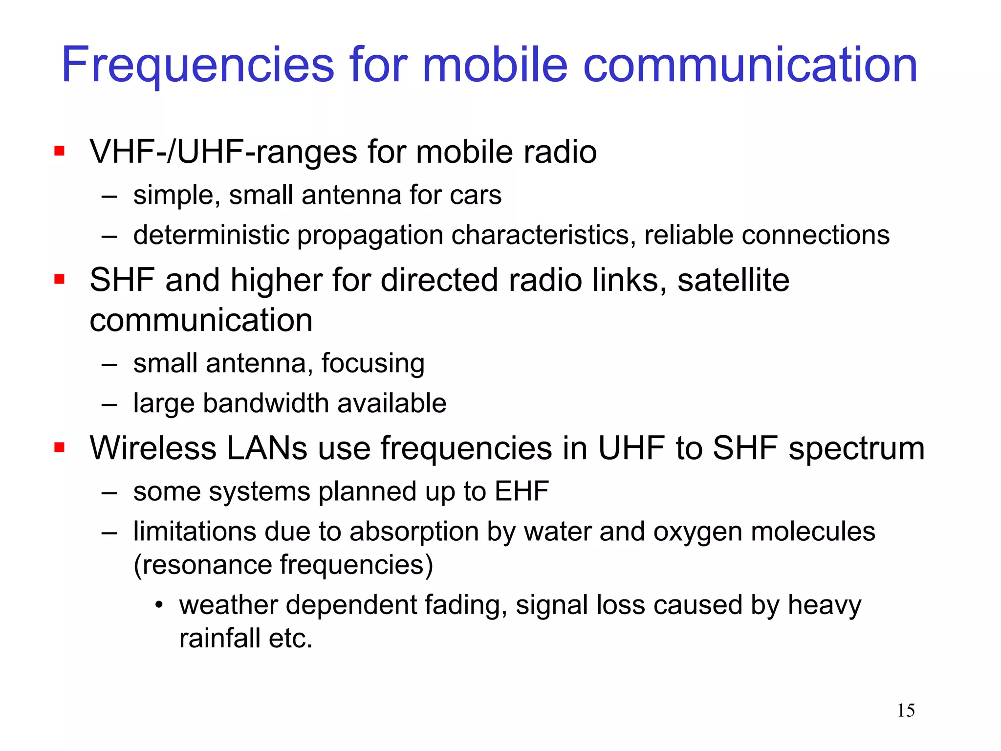 15
Frequencies for mobile communication
 VHF-/UHF-ranges for mobile radio
– simple, small antenna for cars
– deterministic propagation characteristics, reliable connections
 SHF and higher for directed radio links, satellite
communication
– small antenna, focusing
– large bandwidth available
 Wireless LANs use frequencies in UHF to SHF spectrum
– some systems planned up to EHF
– limitations due to absorption by water and oxygen molecules
(resonance frequencies)
• weather dependent fading, signal loss caused by heavy
rainfall etc.
 