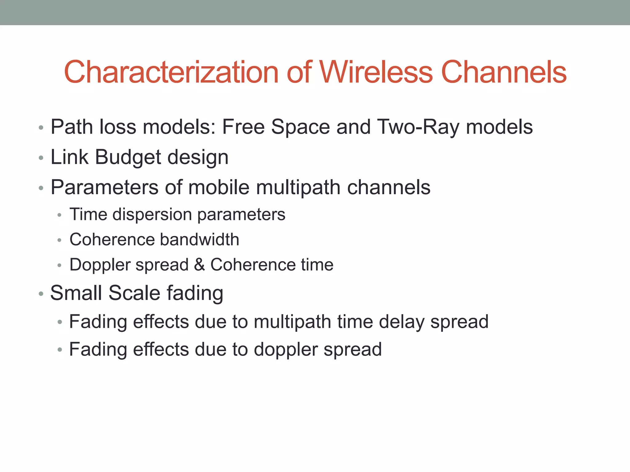 Characterization of Wireless Channels
• Path loss models: Free Space and Two-Ray models
• Link Budget design
• Parameters of mobile multipath channels
• Time dispersion parameters
• Coherence bandwidth
• Doppler spread & Coherence time
• Small Scale fading
• Fading effects due to multipath time delay spread
• Fading effects due to doppler spread
 
