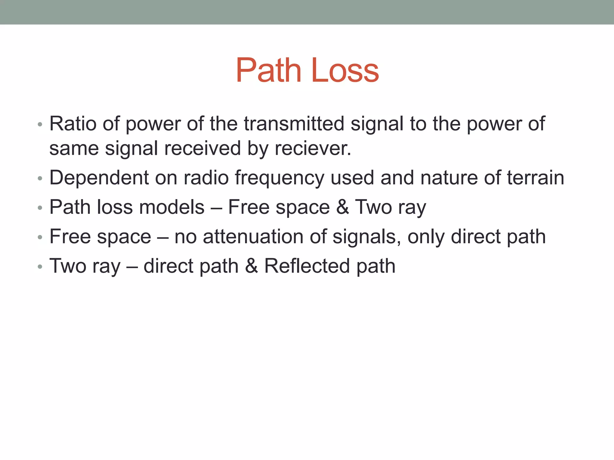 Path Loss
• Ratio of power of the transmitted signal to the power of
same signal received by reciever.
• Dependent on radio frequency used and nature of terrain
• Path loss models – Free space & Two ray
• Free space – no attenuation of signals, only direct path
• Two ray – direct path & Reflected path
 