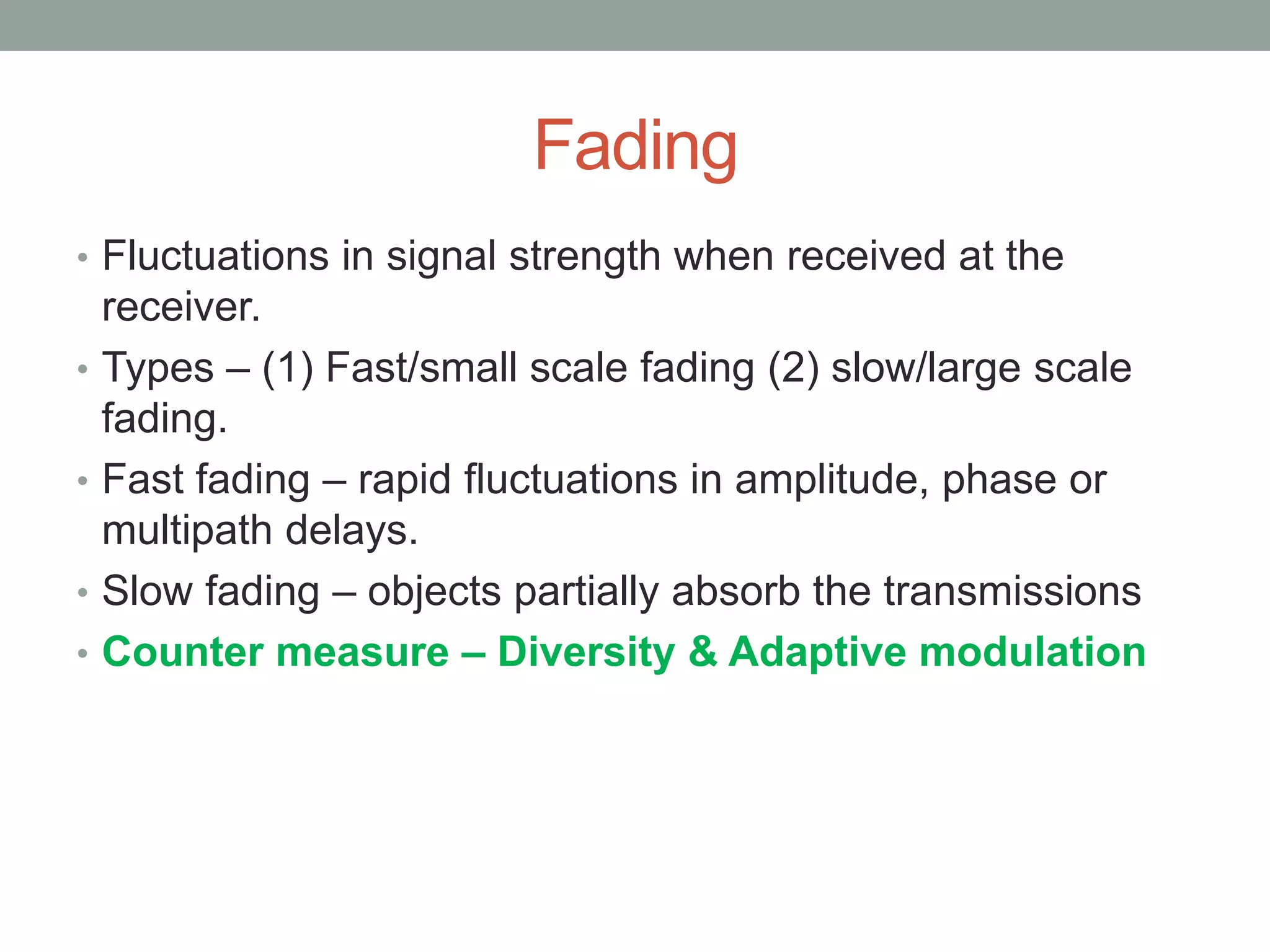 Fading
• Fluctuations in signal strength when received at the
receiver.
• Types – (1) Fast/small scale fading (2) slow/large scale
fading.
• Fast fading – rapid fluctuations in amplitude, phase or
multipath delays.
• Slow fading – objects partially absorb the transmissions
• Counter measure – Diversity & Adaptive modulation
 