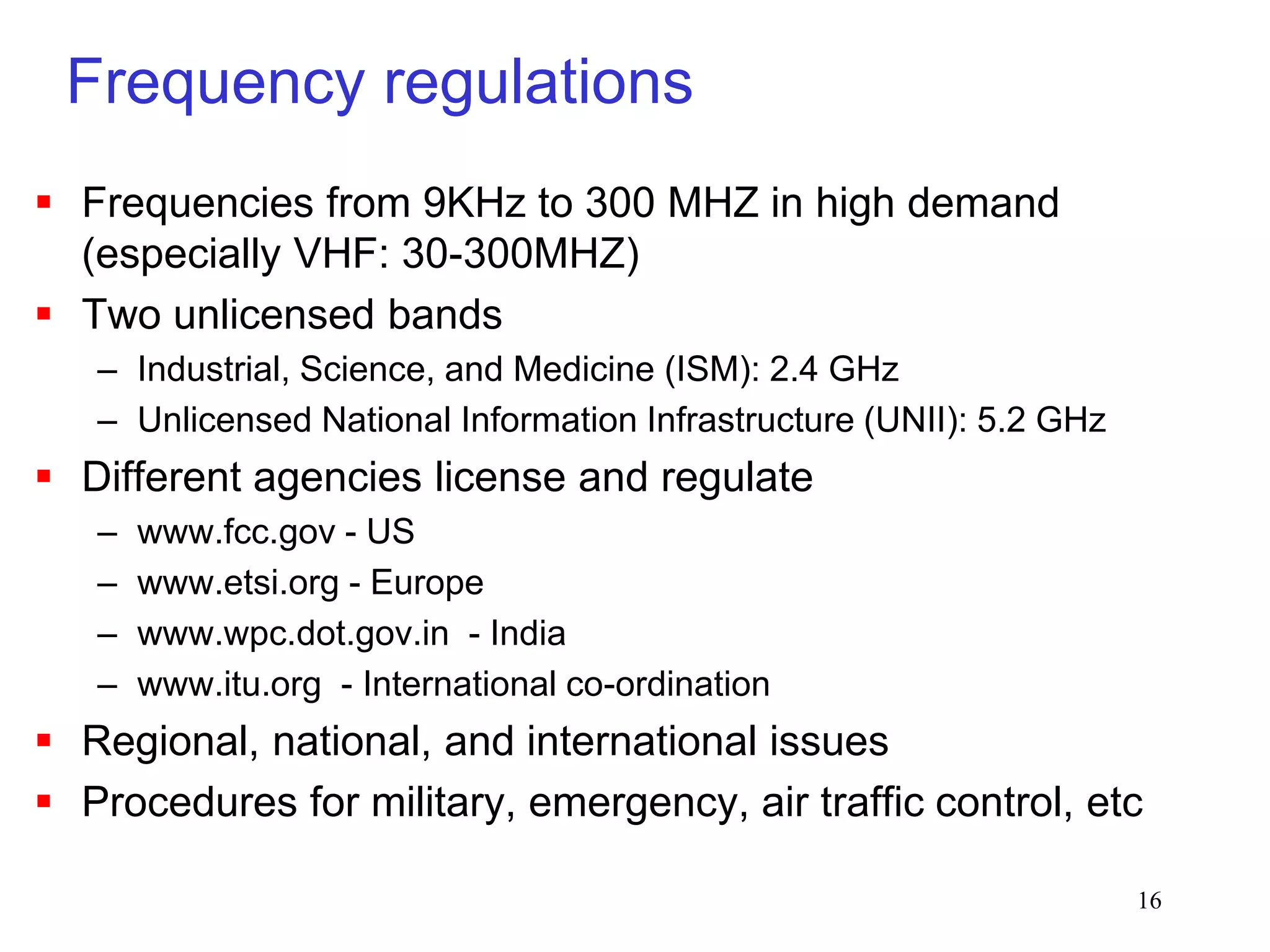 16
Frequency regulations
 Frequencies from 9KHz to 300 MHZ in high demand
(especially VHF: 30-300MHZ)
 Two unlicensed bands
– Industrial, Science, and Medicine (ISM): 2.4 GHz
– Unlicensed National Information Infrastructure (UNII): 5.2 GHz
 Different agencies license and regulate
– www.fcc.gov - US
– www.etsi.org - Europe
– www.wpc.dot.gov.in - India
– www.itu.org - International co-ordination
 Regional, national, and international issues
 Procedures for military, emergency, air traffic control, etc
 
