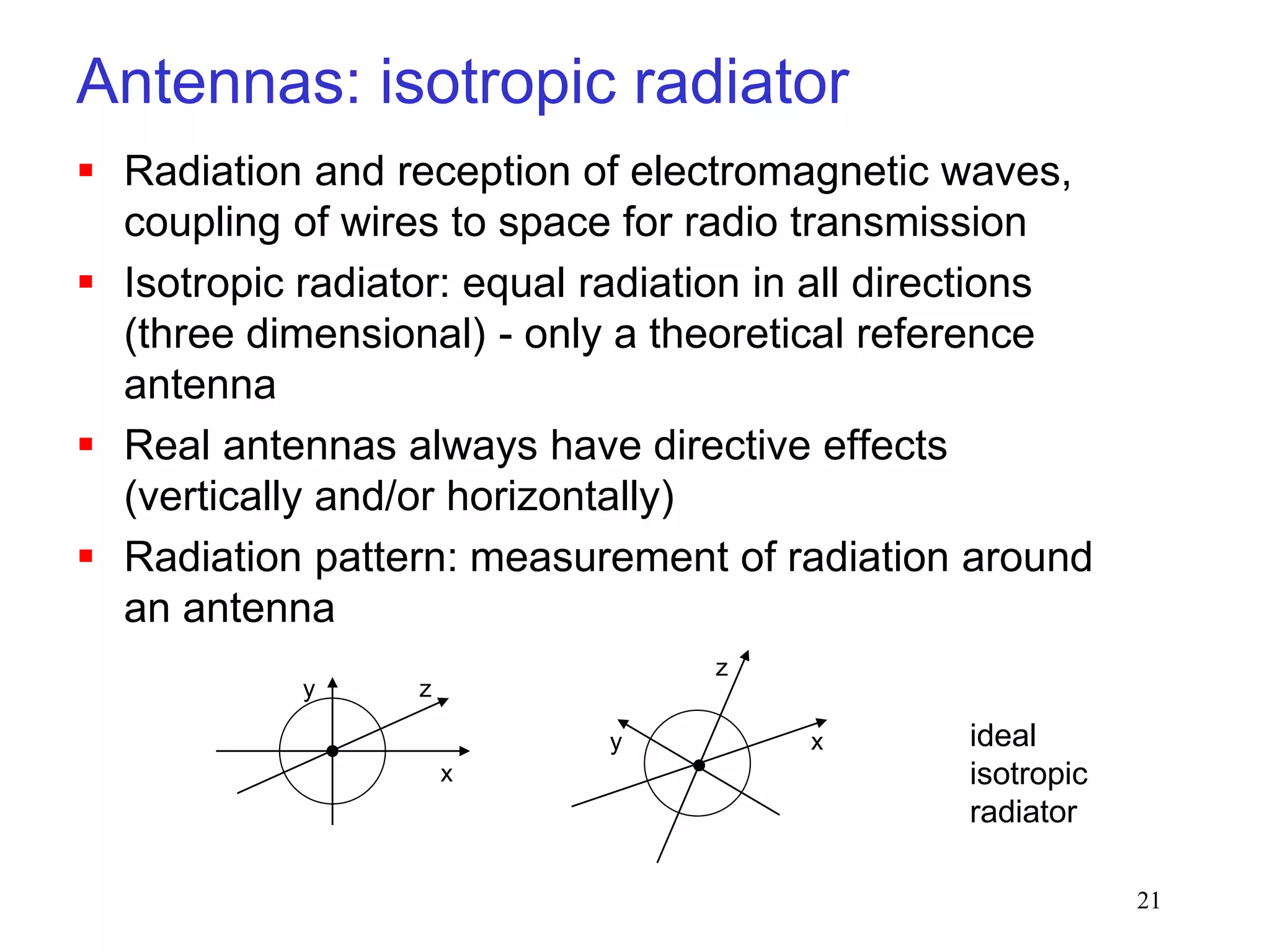 21
 Radiation and reception of electromagnetic waves,
coupling of wires to space for radio transmission
 Isotropic radiator: equal radiation in all directions
(three dimensional) - only a theoretical reference
antenna
 Real antennas always have directive effects
(vertically and/or horizontally)
 Radiation pattern: measurement of radiation around
an antenna
Antennas: isotropic radiator
z
y
x
z
y x ideal
isotropic
radiator
 