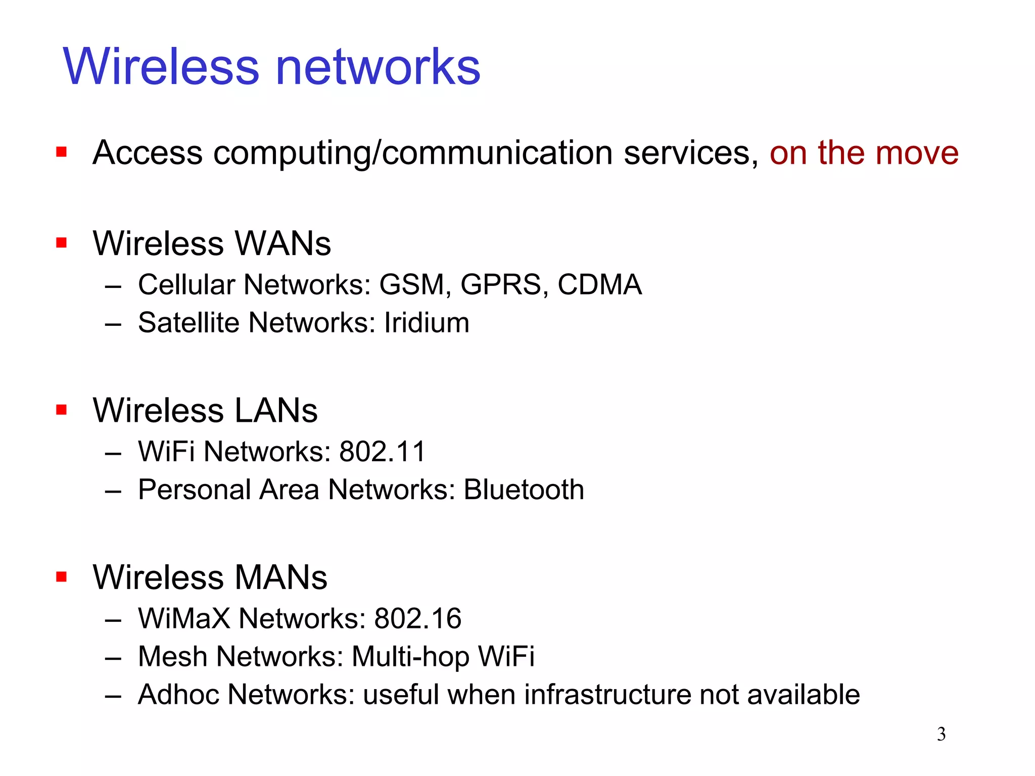 3
Wireless networks
 Access computing/communication services, on the move
 Wireless WANs
– Cellular Networks: GSM, GPRS, CDMA
– Satellite Networks: Iridium
 Wireless LANs
– WiFi Networks: 802.11
– Personal Area Networks: Bluetooth
 Wireless MANs
– WiMaX Networks: 802.16
– Mesh Networks: Multi-hop WiFi
– Adhoc Networks: useful when infrastructure not available
 