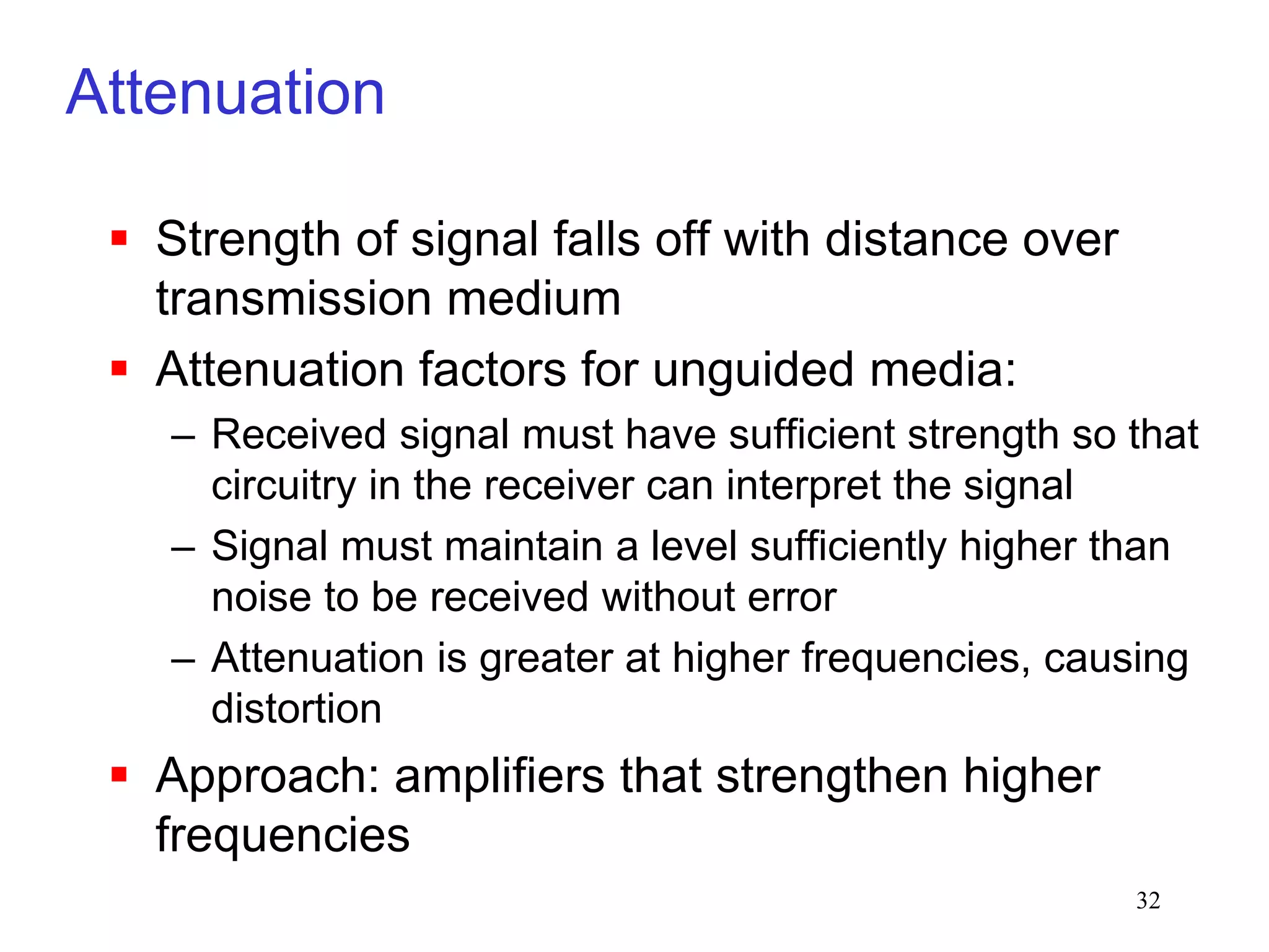 32
Attenuation
 Strength of signal falls off with distance over
transmission medium
 Attenuation factors for unguided media:
– Received signal must have sufficient strength so that
circuitry in the receiver can interpret the signal
– Signal must maintain a level sufficiently higher than
noise to be received without error
– Attenuation is greater at higher frequencies, causing
distortion
 Approach: amplifiers that strengthen higher
frequencies
 
