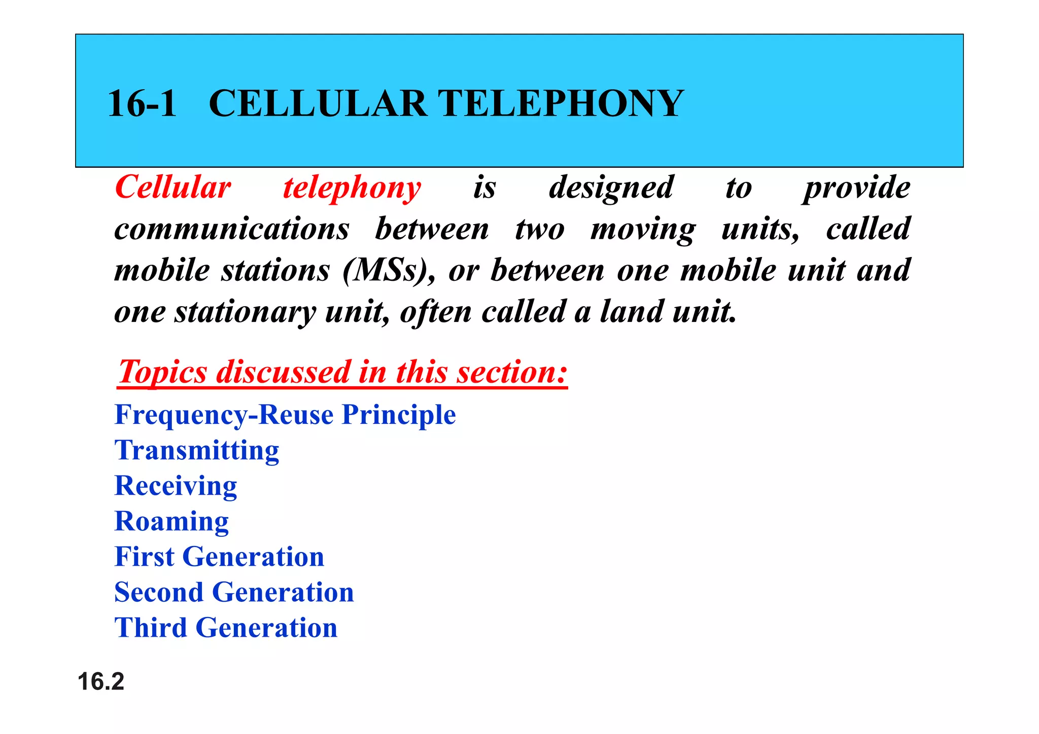 16
16-
-1
1 CELLULAR TELEPHONY
CELLULAR TELEPHONY
Cellular
Cellular telephony
telephony is
is designed
designed to
to provide
provide
p y
p y g
g p
p
communications
communications between
between two
two moving
moving units,
units, called
called
mobile
mobile stations
stations (MSs),
(MSs), or
or between
between one
one mobile
mobile unit
unit and
and
( ),
( ),
one
one stationary
stationary unit,
unit, often
often called
called a
a land
land unit
unit.
.
Topics discussed in this section
Topics discussed in this section
Frequency-Reuse Principle
Transmitting
Topics discussed in this section:
Topics discussed in this section:
Transmitting
Receiving
Roaming
g
First Generation
Second Generation
16.2
Third Generation
 