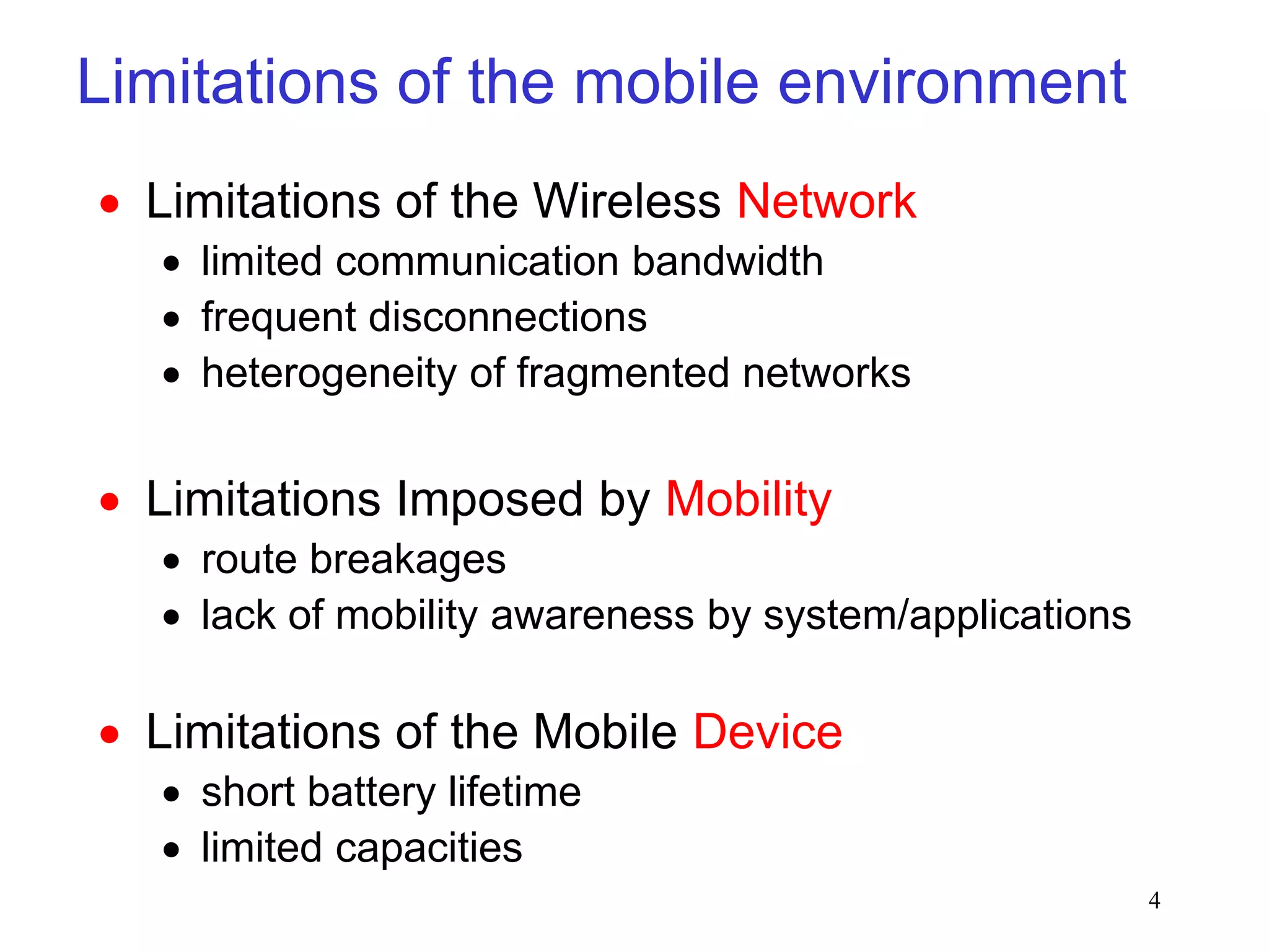 4
Limitations of the mobile environment
 Limitations of the Wireless Network
 limited communication bandwidth
 frequent disconnections
 heterogeneity of fragmented networks
 Limitations Imposed by Mobility
 route breakages
 lack of mobility awareness by system/applications
 Limitations of the Mobile Device
 short battery lifetime
 limited capacities
 