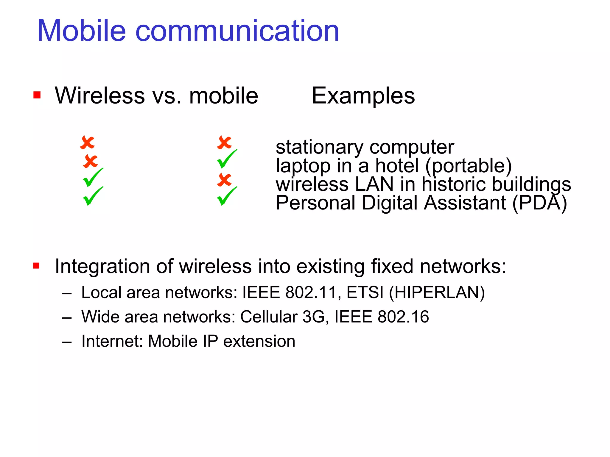 Mobile communication
 Wireless vs. mobile Examples
  stationary computer
  laptop in a hotel (portable)
  wireless LAN in historic buildings
  Personal Digital Assistant (PDA)
 Integration of wireless into existing fixed networks:
– Local area networks: IEEE 802.11, ETSI (HIPERLAN)
– Wide area networks: Cellular 3G, IEEE 802.16
– Internet: Mobile IP extension
 