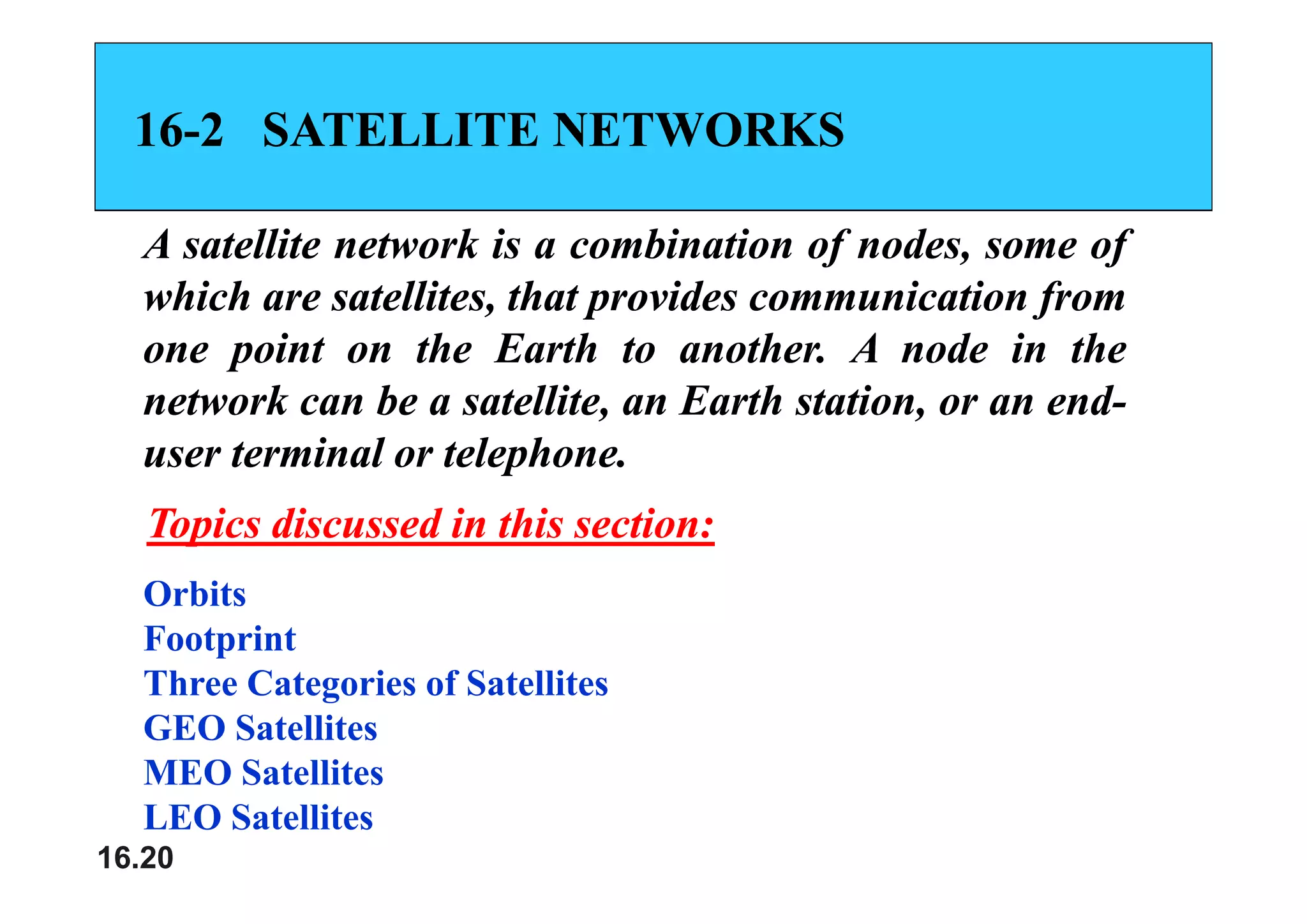 16
16-
-2
2 SATELLITE NETWORKS
SATELLITE NETWORKS
A
A satellite
satellite network
network is
is a
a combination
combination of
of nodes,
nodes, some
some of
of
A
A satellite
satellite network
network is
is a
a combination
combination of
of nodes,
nodes, some
some of
of
which
which are
are satellites,
satellites, that
that provides
provides communication
communication from
from
one
one point
point on
on the
the Earth
Earth to
to another
another.
. A
A node
node in
in the
the
one
one point
point on
on the
the Earth
Earth to
to another
another.
. A
A node
node in
in the
the
network
network can
can be
be a
a satellite,
satellite, an
an Earth
Earth station,
station, or
or an
an end
end-
-
user
user terminal
terminal or
or telephone
telephone.
.
user
user terminal
terminal or
or telephone
telephone.
.
Topics discussed in this section:
Topics discussed in this section:
Orbits
Footprint
Th C i f S lli
Three Categories of Satellites
GEO Satellites
MEO Satellites
16.20
MEO Satellites
LEO Satellites
 