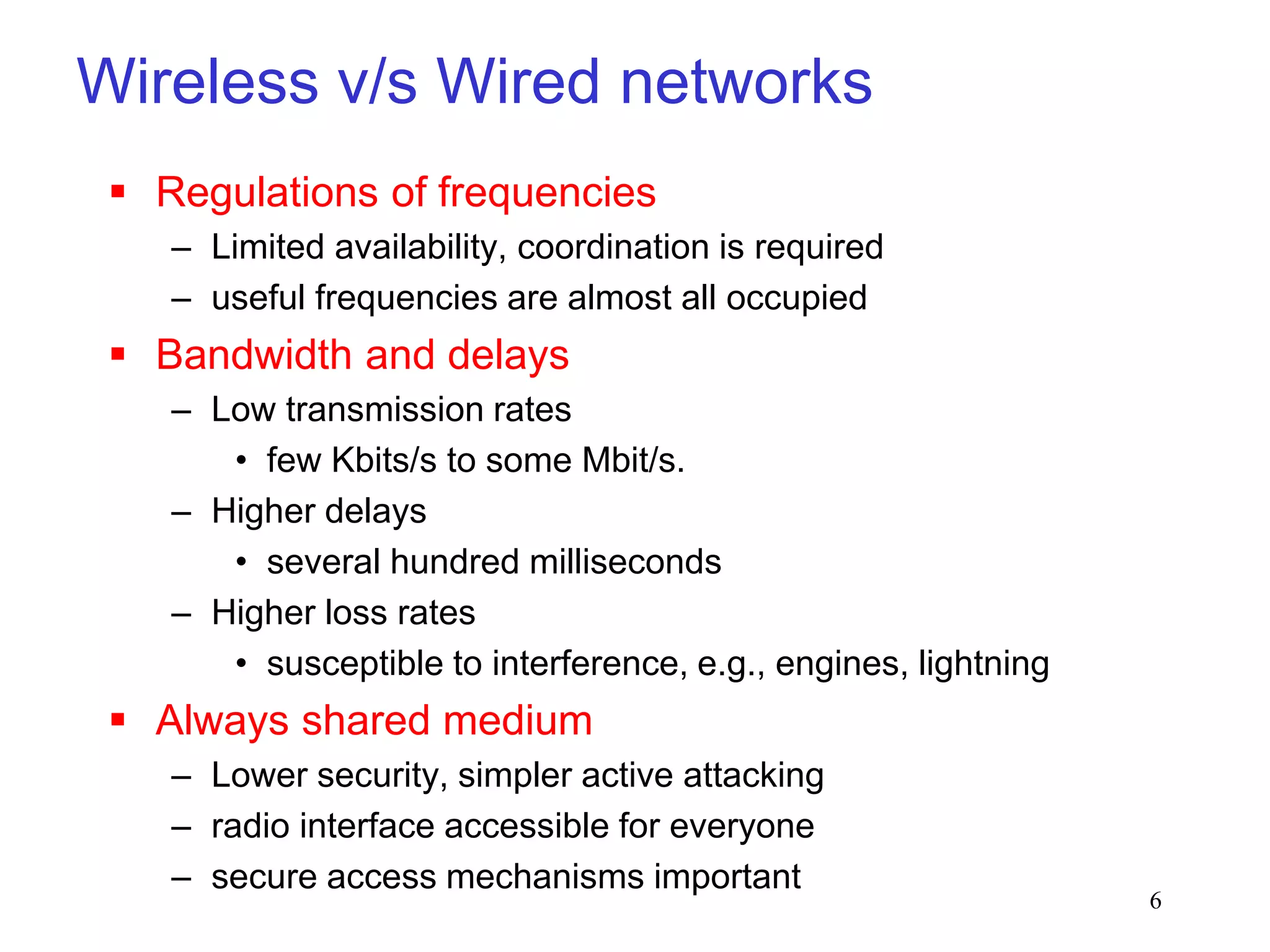 6
Wireless v/s Wired networks
 Regulations of frequencies
– Limited availability, coordination is required
– useful frequencies are almost all occupied
 Bandwidth and delays
– Low transmission rates
• few Kbits/s to some Mbit/s.
– Higher delays
• several hundred milliseconds
– Higher loss rates
• susceptible to interference, e.g., engines, lightning
 Always shared medium
– Lower security, simpler active attacking
– radio interface accessible for everyone
– secure access mechanisms important
 
