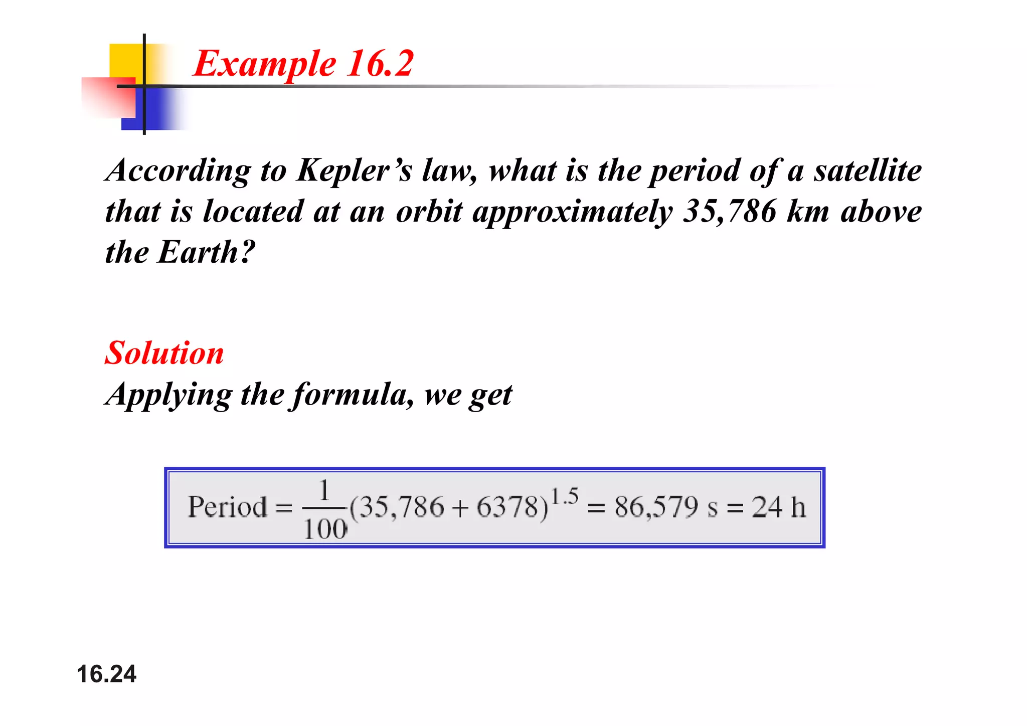 Example 16.2
According to Kepler’s law, what is the period of a satellite
that is located at an orbit approximately 35,786 km above
the Earth?
Solution
Solution
Applying the formula, we get
16.24
 