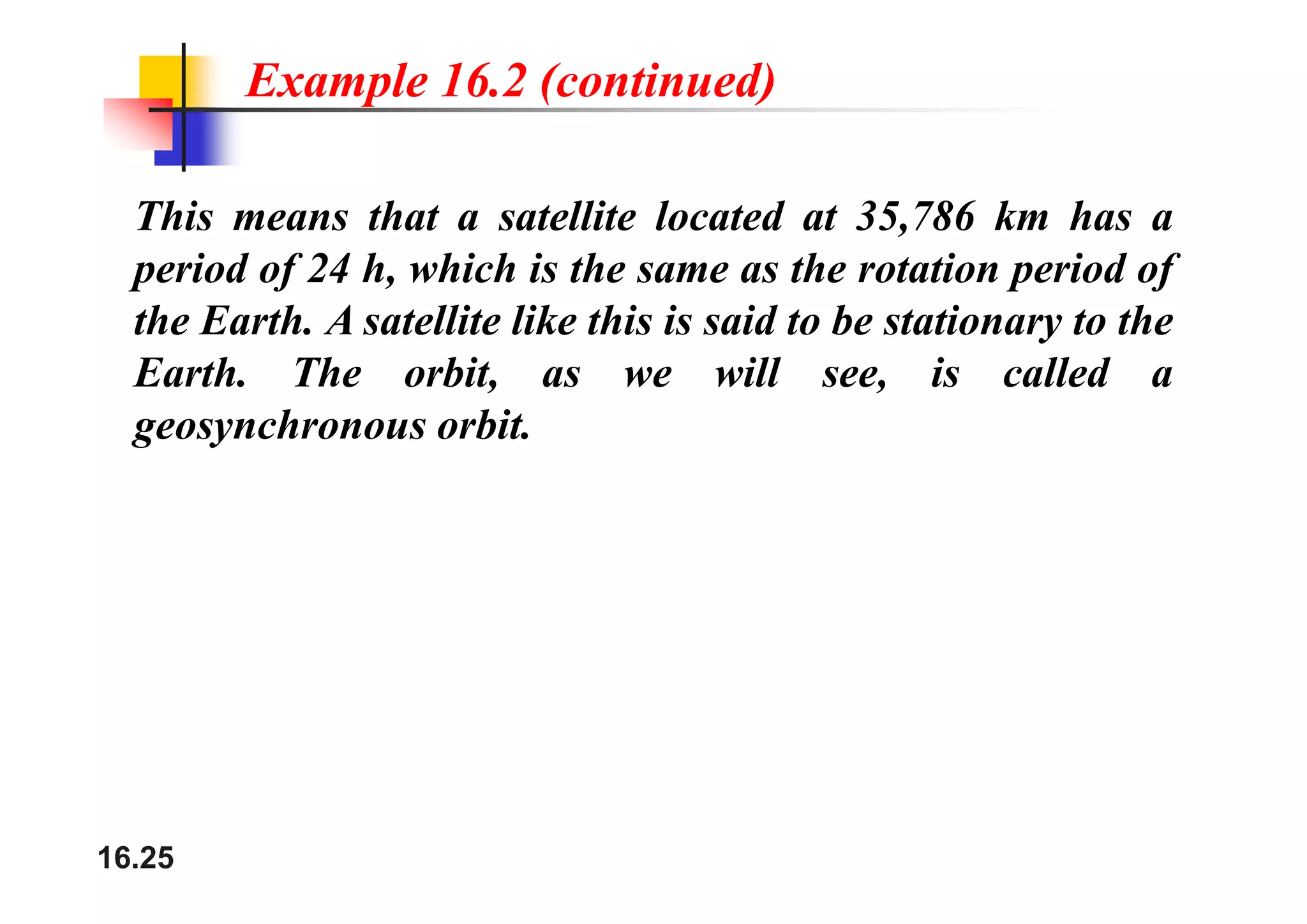 Example 16.2 (continued)
This means that a satellite located at 35,786 km has a
period of 24 h, which is the same as the rotation period of
the Earth. A satellite like this is said to be stationary to the
h h bi ill i ll d
Earth. The orbit, as we will see, is called a
geosynchronous orbit.
16.25
 