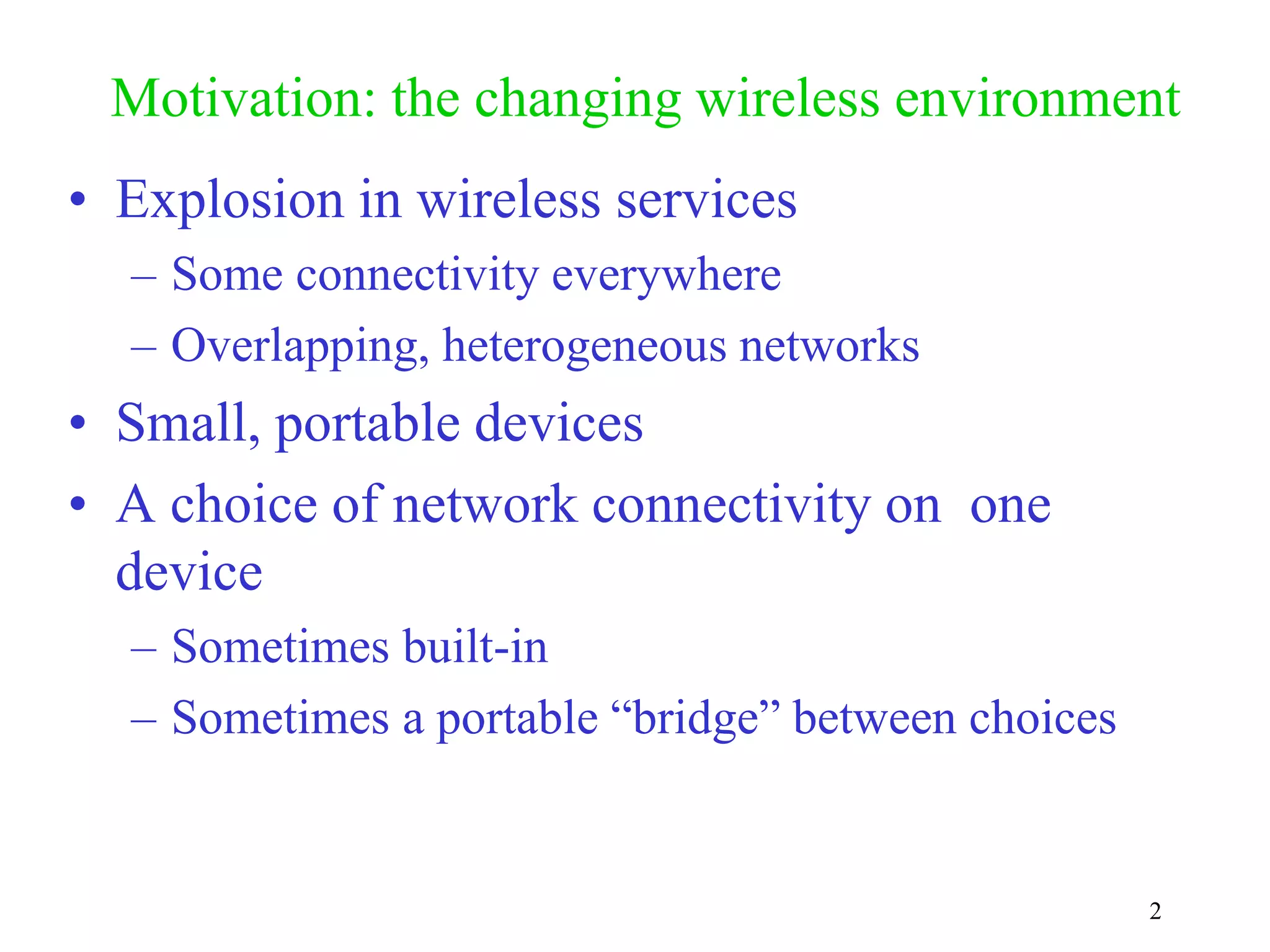 2
Motivation: the changing wireless environment
• Explosion in wireless services
– Some connectivity everywhere
– Overlapping, heterogeneous networks
• Small, portable devices
• A choice of network connectivity on one
device
– Sometimes built-in
– Sometimes a portable “bridge” between choices
 