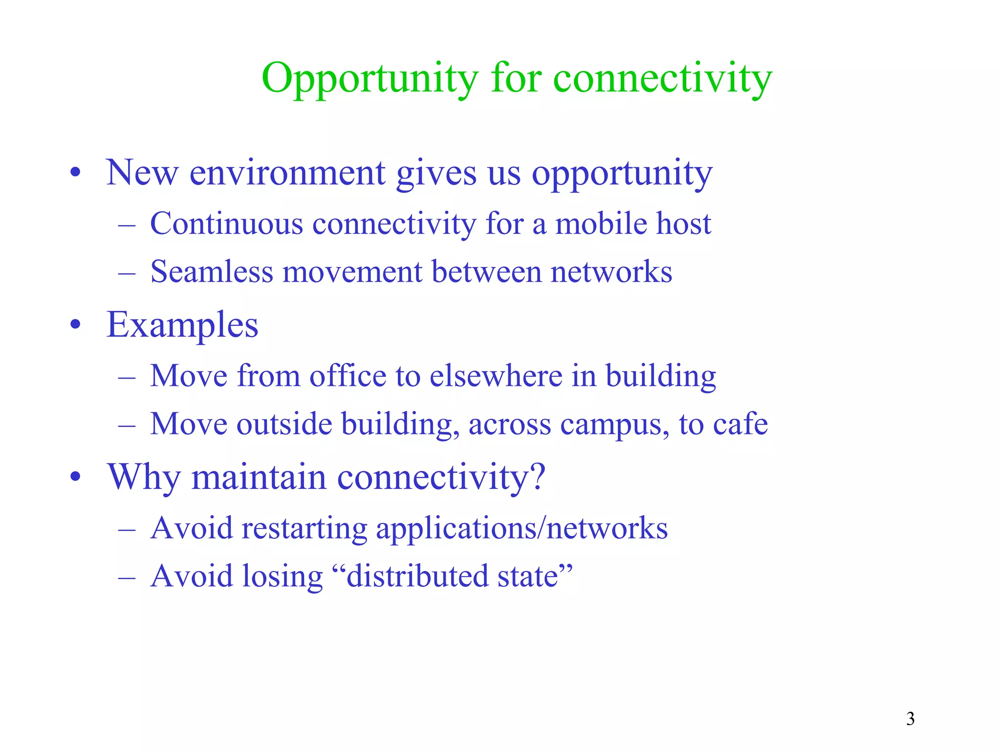 3
Opportunity for connectivity
• New environment gives us opportunity
– Continuous connectivity for a mobile host
– Seamless movement between networks
• Examples
– Move from office to elsewhere in building
– Move outside building, across campus, to cafe
• Why maintain connectivity?
– Avoid restarting applications/networks
– Avoid losing “distributed state”
 