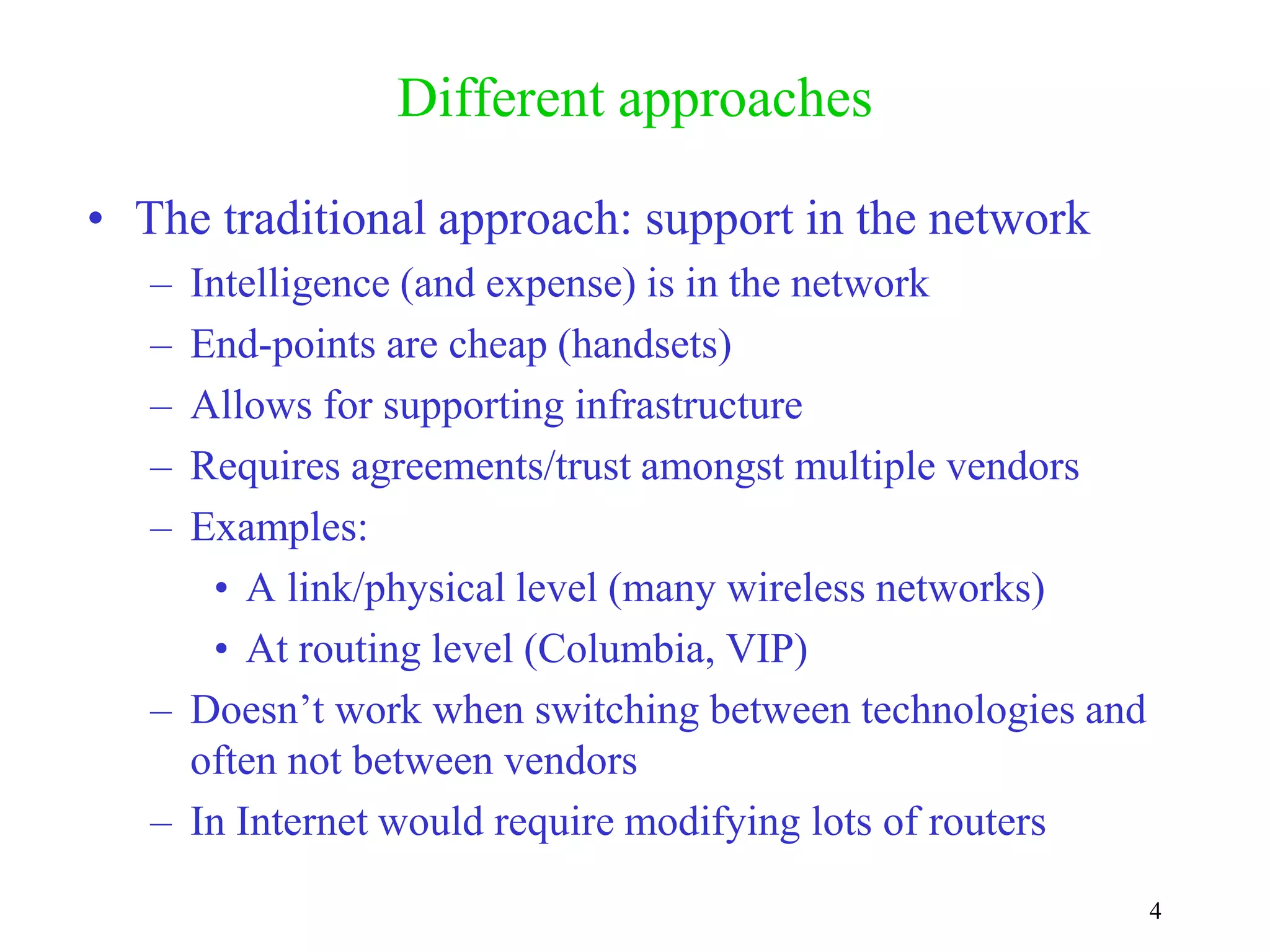 4
Different approaches
• The traditional approach: support in the network
– Intelligence (and expense) is in the network
– End-points are cheap (handsets)
– Allows for supporting infrastructure
– Requires agreements/trust amongst multiple vendors
– Examples:
• A link/physical level (many wireless networks)
• At routing level (Columbia, VIP)
– Doesn’t work when switching between technologies and
often not between vendors
– In Internet would require modifying lots of routers
 