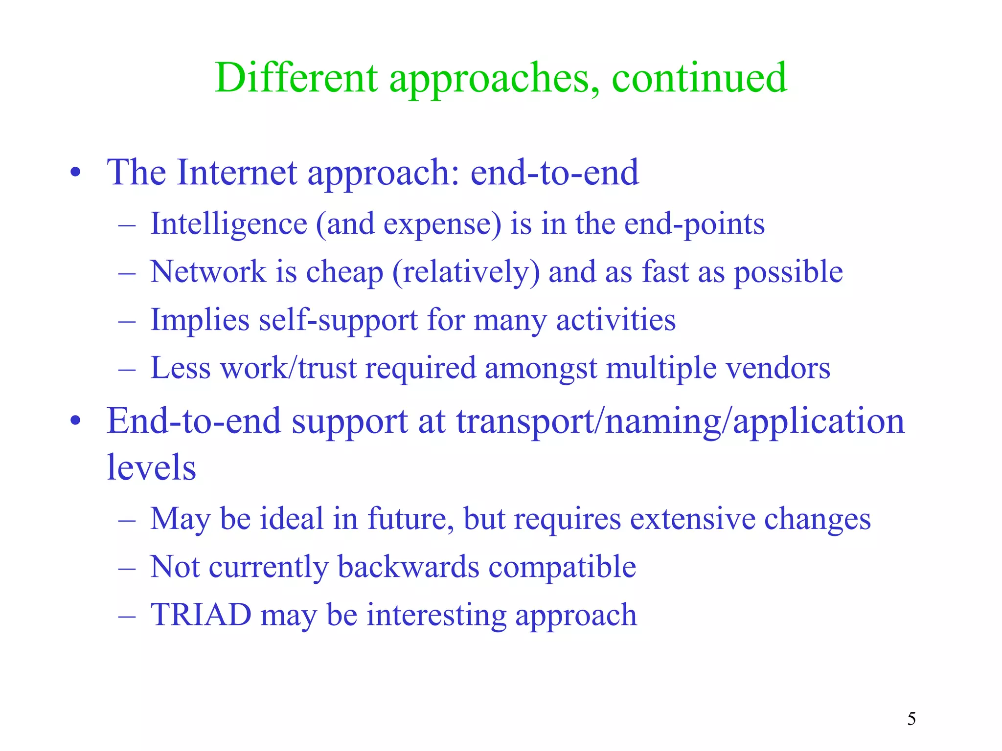 5
Different approaches, continued
• The Internet approach: end-to-end
– Intelligence (and expense) is in the end-points
– Network is cheap (relatively) and as fast as possible
– Implies self-support for many activities
– Less work/trust required amongst multiple vendors
• End-to-end support at transport/naming/application
levels
– May be ideal in future, but requires extensive changes
– Not currently backwards compatible
– TRIAD may be interesting approach
 