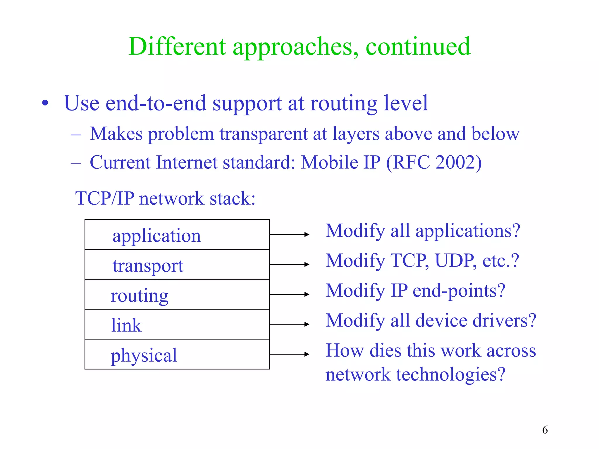 6
Different approaches, continued
• Use end-to-end support at routing level
– Makes problem transparent at layers above and below
– Current Internet standard: Mobile IP (RFC 2002)
application
transport
routing
link
physical
Modify all applications?
Modify TCP, UDP, etc.?
Modify IP end-points?
Modify all device drivers?
How dies this work across
network technologies?
TCP/IP network stack:
 