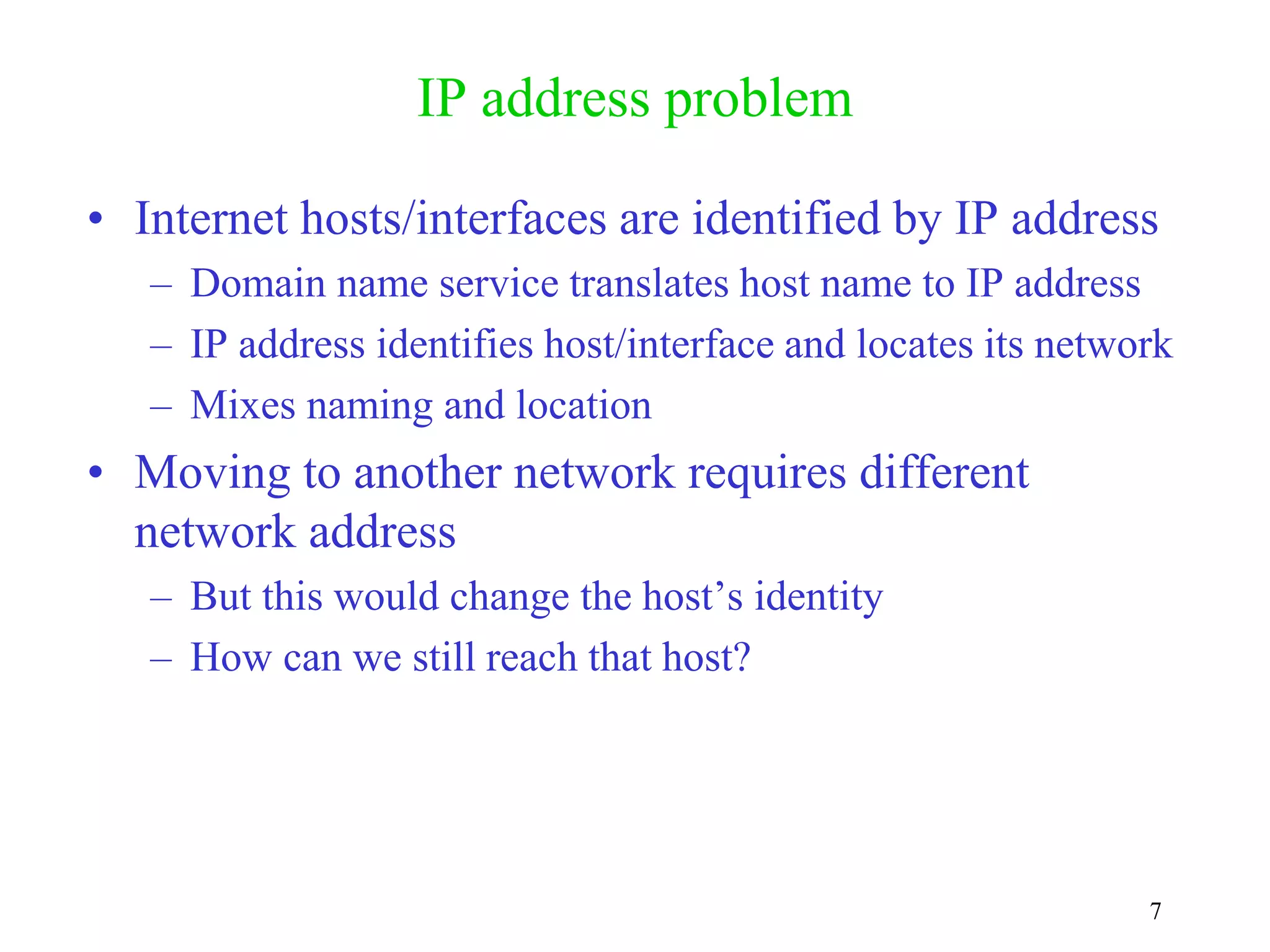 7
IP address problem
• Internet hosts/interfaces are identified by IP address
– Domain name service translates host name to IP address
– IP address identifies host/interface and locates its network
– Mixes naming and location
• Moving to another network requires different
network address
– But this would change the host’s identity
– How can we still reach that host?
 