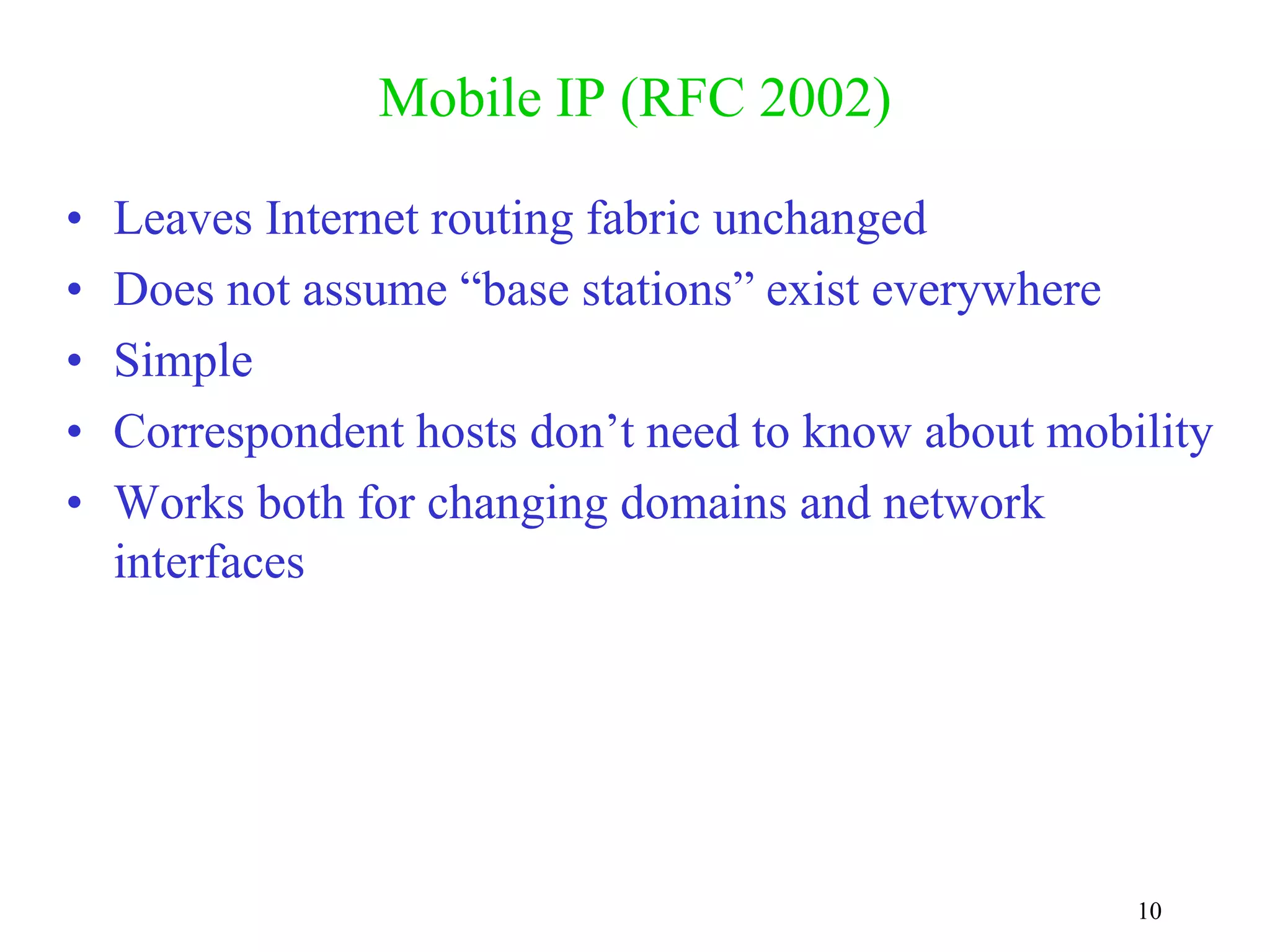 10
Mobile IP (RFC 2002)
• Leaves Internet routing fabric unchanged
• Does not assume “base stations” exist everywhere
• Simple
• Correspondent hosts don’t need to know about mobility
• Works both for changing domains and network
interfaces
 