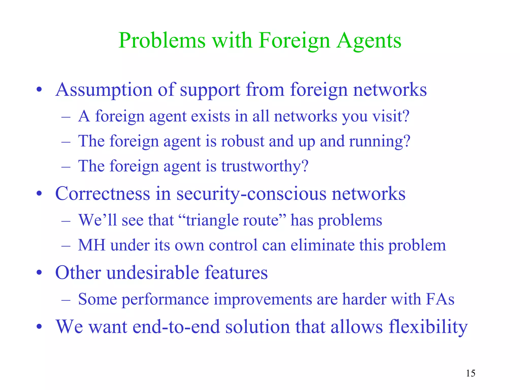15
Problems with Foreign Agents
• Assumption of support from foreign networks
– A foreign agent exists in all networks you visit?
– The foreign agent is robust and up and running?
– The foreign agent is trustworthy?
• Correctness in security-conscious networks
– We’ll see that “triangle route” has problems
– MH under its own control can eliminate this problem
• Other undesirable features
– Some performance improvements are harder with FAs
• We want end-to-end solution that allows flexibility
 