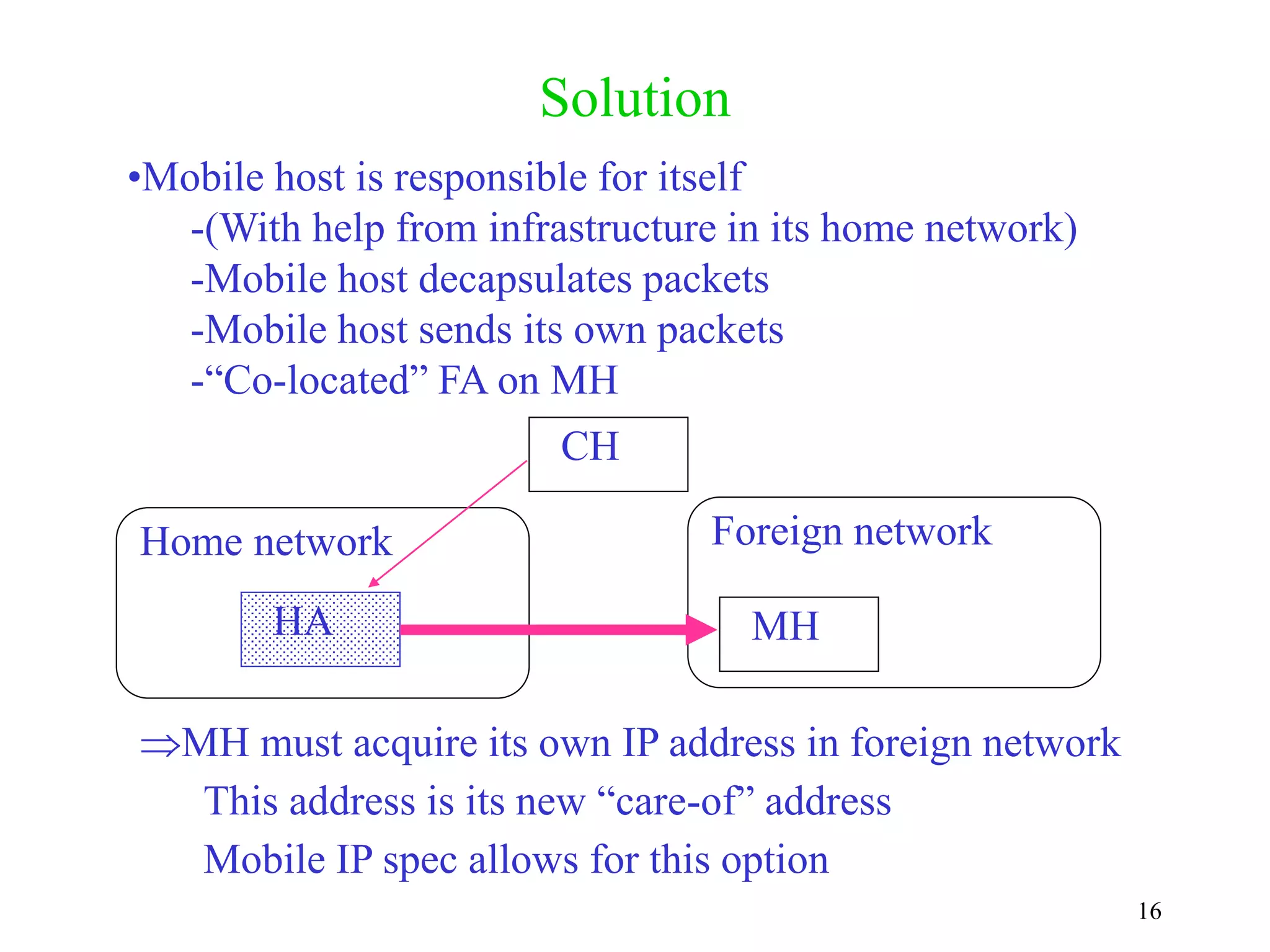 16
Solution
HA
CH
Home network Foreign network
MH
•Mobile host is responsible for itself
-(With help from infrastructure in its home network)
-Mobile host decapsulates packets
-Mobile host sends its own packets
-“Co-located” FA on MH
MH must acquire its own IP address in foreign network
This address is its new “care-of” address
Mobile IP spec allows for this option
 