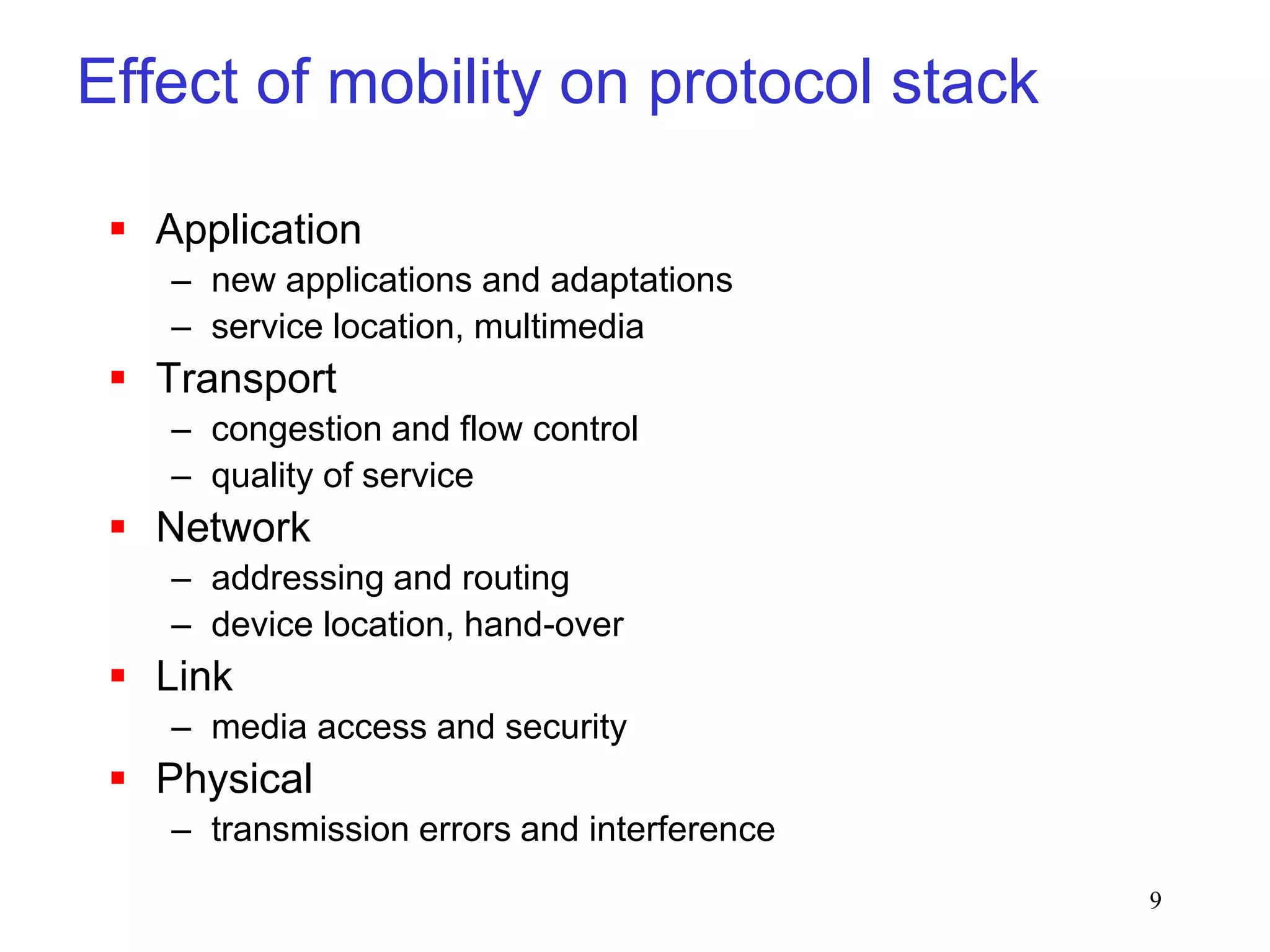 9
Effect of mobility on protocol stack
 Application
– new applications and adaptations
– service location, multimedia
 Transport
– congestion and flow control
– quality of service
 Network
– addressing and routing
– device location, hand-over
 Link
– media access and security
 Physical
– transmission errors and interference
 