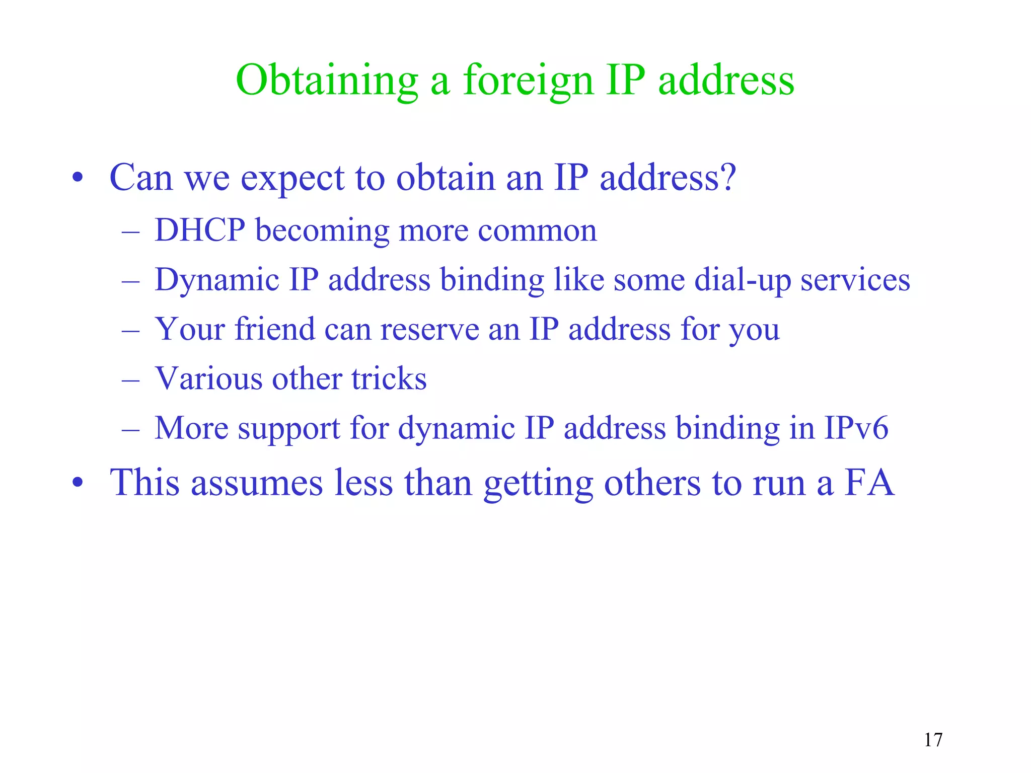 17
Obtaining a foreign IP address
• Can we expect to obtain an IP address?
– DHCP becoming more common
– Dynamic IP address binding like some dial-up services
– Your friend can reserve an IP address for you
– Various other tricks
– More support for dynamic IP address binding in IPv6
• This assumes less than getting others to run a FA
 