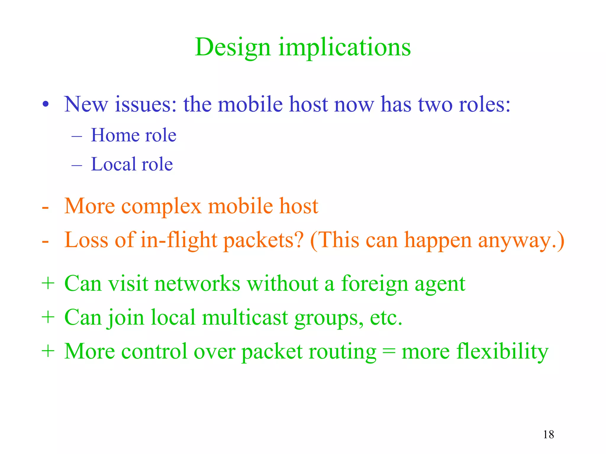 18
Design implications
• New issues: the mobile host now has two roles:
– Home role
– Local role
- More complex mobile host
- Loss of in-flight packets? (This can happen anyway.)
+ Can visit networks without a foreign agent
+ Can join local multicast groups, etc.
+ More control over packet routing = more flexibility
 