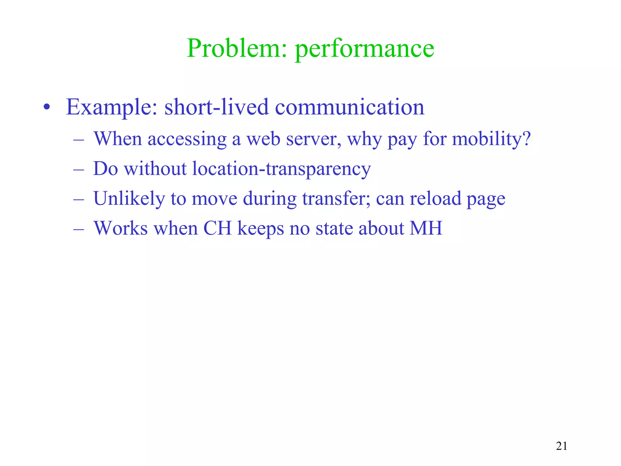 21
Problem: performance
• Example: short-lived communication
– When accessing a web server, why pay for mobility?
– Do without location-transparency
– Unlikely to move during transfer; can reload page
– Works when CH keeps no state about MH
 