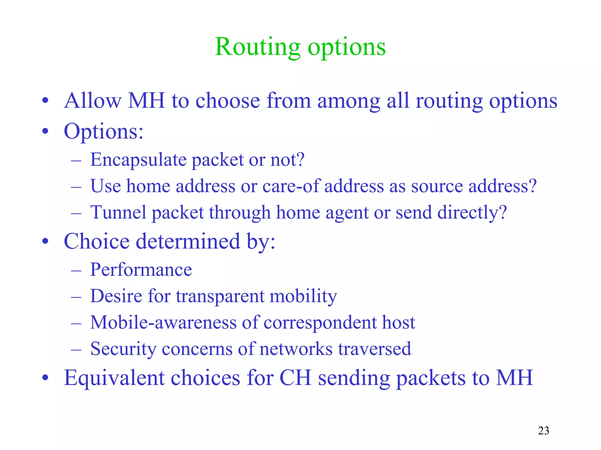 23
Routing options
• Allow MH to choose from among all routing options
• Options:
– Encapsulate packet or not?
– Use home address or care-of address as source address?
– Tunnel packet through home agent or send directly?
• Choice determined by:
– Performance
– Desire for transparent mobility
– Mobile-awareness of correspondent host
– Security concerns of networks traversed
• Equivalent choices for CH sending packets to MH
 