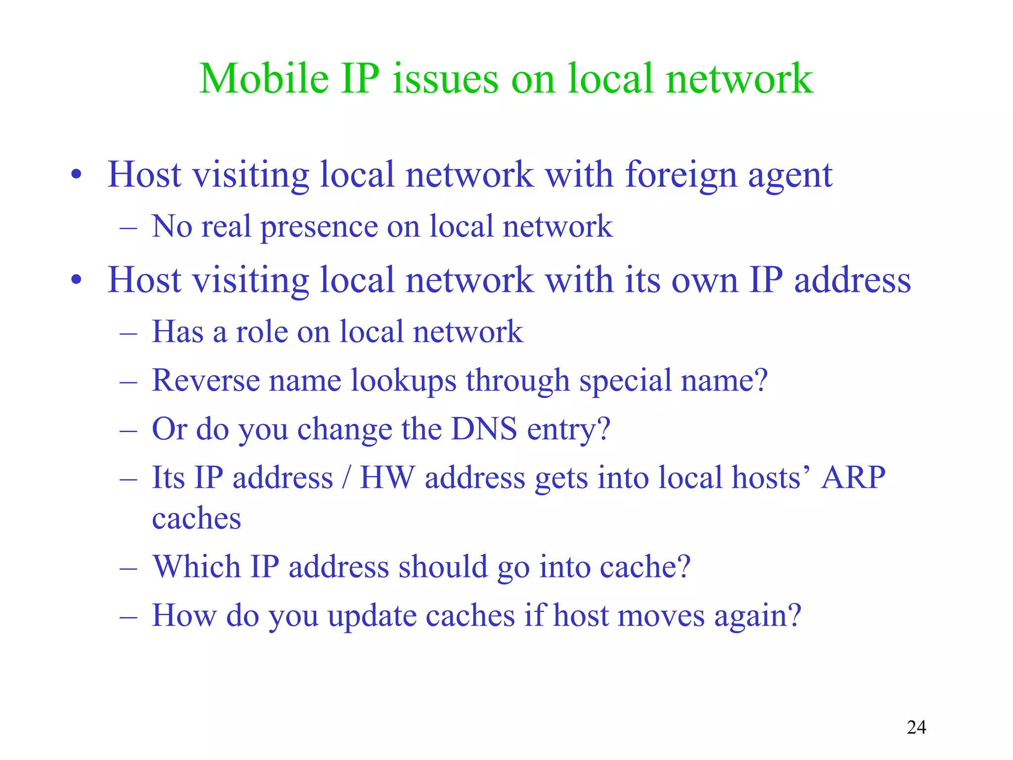24
Mobile IP issues on local network
• Host visiting local network with foreign agent
– No real presence on local network
• Host visiting local network with its own IP address
– Has a role on local network
– Reverse name lookups through special name?
– Or do you change the DNS entry?
– Its IP address / HW address gets into local hosts’ ARP
caches
– Which IP address should go into cache?
– How do you update caches if host moves again?
 