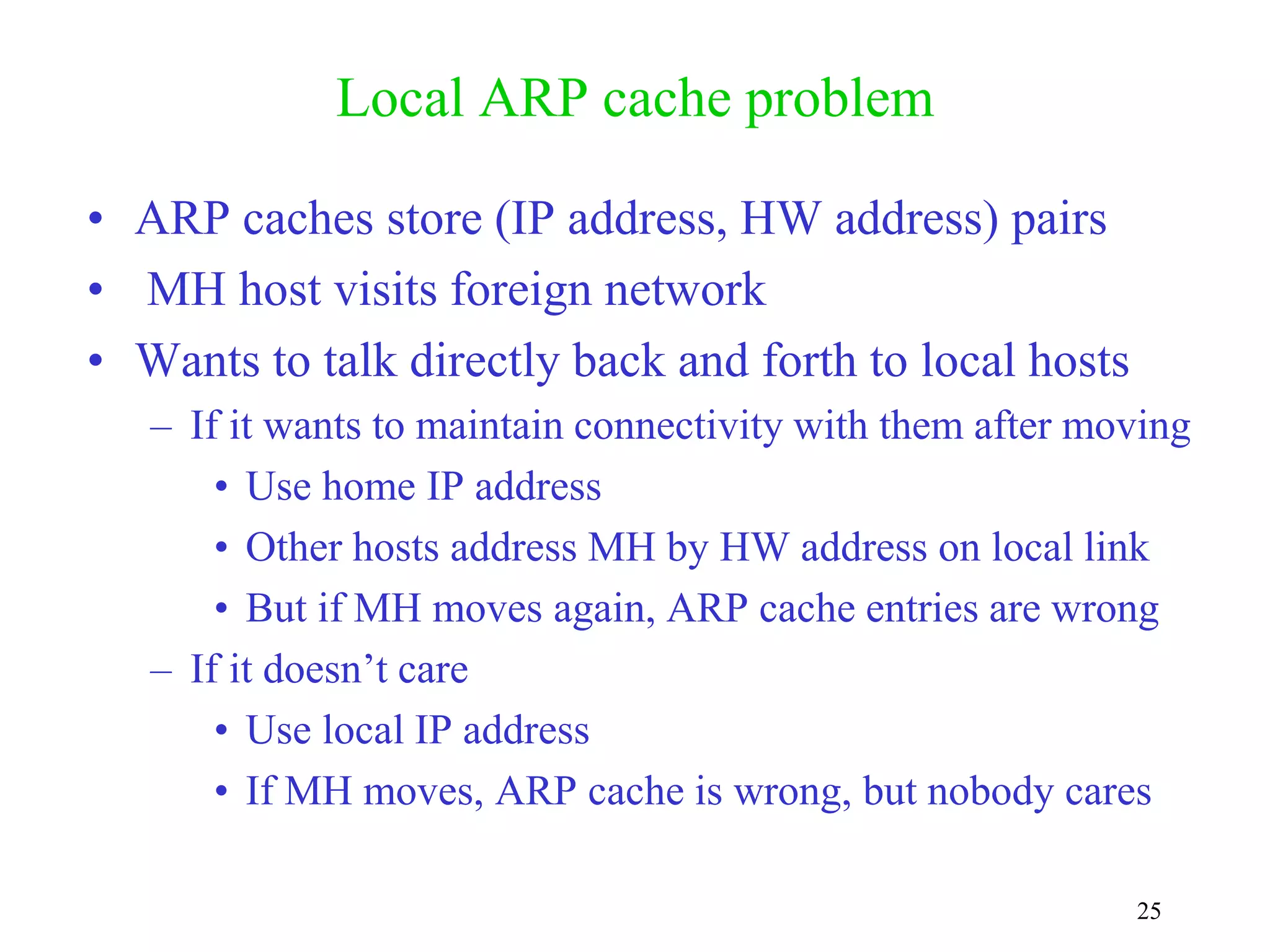 25
Local ARP cache problem
• ARP caches store (IP address, HW address) pairs
• MH host visits foreign network
• Wants to talk directly back and forth to local hosts
– If it wants to maintain connectivity with them after moving
• Use home IP address
• Other hosts address MH by HW address on local link
• But if MH moves again, ARP cache entries are wrong
– If it doesn’t care
• Use local IP address
• If MH moves, ARP cache is wrong, but nobody cares
 
