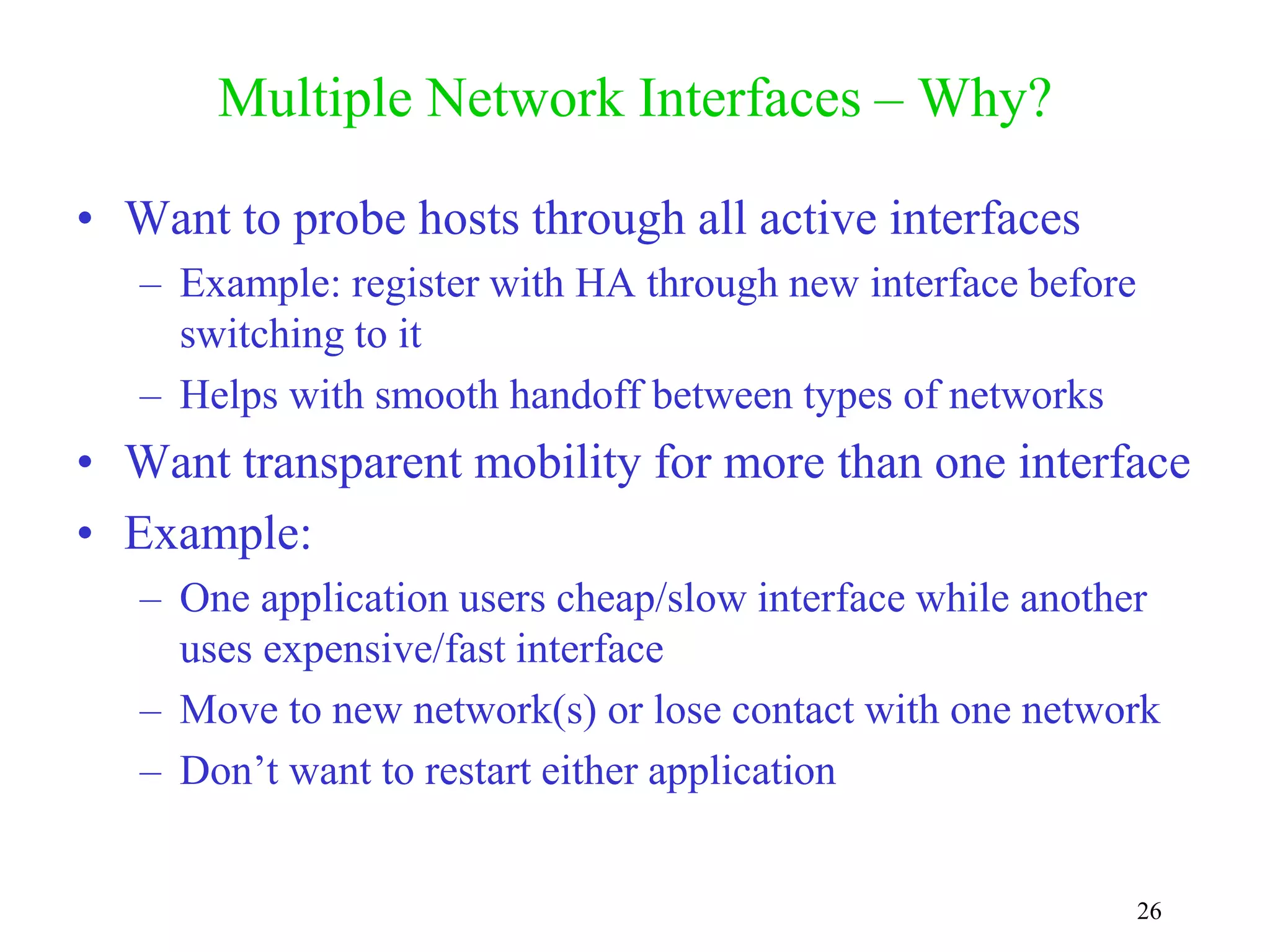 26
Multiple Network Interfaces – Why?
• Want to probe hosts through all active interfaces
– Example: register with HA through new interface before
switching to it
– Helps with smooth handoff between types of networks
• Want transparent mobility for more than one interface
• Example:
– One application users cheap/slow interface while another
uses expensive/fast interface
– Move to new network(s) or lose contact with one network
– Don’t want to restart either application
 