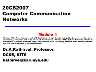 20CS2007
Computer Communication
Networks
Module 4
Wireless Wide Area Networks and LTE Technology Design Private and public leased networks. Video
conferencing, television and radio broadcast transmissions. Wireless WAN, Cellular Networks, Mobile IP
Management in Cellular Networks, Long-Term Evolution (LTE) Technology, Wireless Mesh Networks (WMNs)
with LTE, Characterization of Wireless Channels.
Dr.A.Kathirvel, Professor,
DCSE, KITS
kathirvel@karunya.edu
 