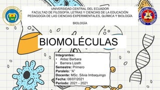 UNIVERSIDAD CENTRAL DEL ECUADOR
FACULTAD DE FILOSOFÍA, LETRAS Y CIENCIAS DE LA EDUCACIÓN
PEDAGOGÍA DE LAS CIENCIAS EXPERIMENTALES, QUÍMICA Y BIOLOGÍA
BIOLOGÍA
BIOMOLÉCULAS
Integrantes:
• Aldaz Barbara
• Barrera Lizeth
Semestre: Primero
Paralelo: “A”
Docente: MSc. Silvia Imbaquingo
Fecha: 08/07/2021
Periodo: 2021 - 2021
 