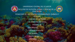 UNIVERSIDAD CENTRAL DEL ECUADOR
FACULTAD DE FILOSOFÍA, LETRAS Y CIENCIAS DE LA
EDUCACIÓN
PEDAGOGÍA DE LAS CIENCIAS EXPERIMENTALES, QUÍMICA Y
BIOLOGÍA
CIENCIAS DE LA TIERRA
LOS ARRECIFES DE CORAL
PRIMERO “B”
INTEGRANTES
- katherine Ninazunta
-luis Jaramillo
-Jesenia Minga
-Gina Mejía
 