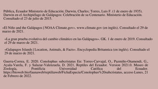 Pública, Ecuador Ministerio de Educación; Darwin, Charles; Torres, Luis F. (1 de enero de 1935).
Darwin en el Archipiélago de Galápagos: Celebración de su Centenario. Ministerio de Educación.
Consultado el 23 de julio de 2015.
«El Niño and the Galápagos | NOAA Climate.gov». www.climate.gov (en inglés). Consultado el 29 de
marzo de 2021.
«La gran prueba evolutiva del cambio climático en las Galápagos». GK. 1 de enero de 2019. Consultado
el 29 de marzo de 2021.
«Galapagos Islands | Location, Animals, & Facts». Encyclopedia Britannica (en inglés). Consultado el
29 de marzo de 2021.
Guerra-Correa, E. 2020. Conolophus subcristatus En: Torres-Carvajal, O., Pazmiño-Otamendi, G.,
Ayala-Varela, F. y Salazar-Valenzuela, D. 2021. Reptiles del Ecuador. Version 2021.0. Museo de
Zoología, Pontificia Universidad Católica del Ecuador.
https://bioweb.bio/faunaweb/reptiliaweb/FichaEspecie/Conolophus%20subcristatus, acceso Lunes, 21
de Febrero de 2022.
 