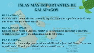 ISLA SANTIAGO
Llamada así en honor al santo patrón de España. Tiene una superficie de 585 km² y
una altura máxima de 907 metros.
ISLA SAN CRISTOBAL
Llamada así en honor a Cristóbal mártir. Es la capital de la provincia y tiene una
superficie de 558 km² y una altura máxima de 730 metros.
ISLA FLOREANA
Llamada así en honor al primer presidente del Ecuador, Juan José Flores. Tiene una
superficie de 173 km² y una altitud máxima de 640 metros.
 