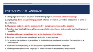 OVERVIEW OF C LANGUAGE:
1.C language is known as structure oriented language or procedure oriented language
2.Employs top-down programming approach where a problem is viewed as a sequence of tasks to
be performed.
3.All program code of c can be executed in C++ but converse many not be possible
4. Function overloading Polymorphism, encapsulation, inheritance and operator overloading are not
possible.
5. Local variables can be declared only at the beginning of the block.
6. Program controls are through jumps and calls to subroutines.
7.For solving the problems, the problem is divided into a number of modules. Each module is a
subprogram.
8. Data abstraction property is not supported by procedure oriented language.
9. Data in procedure oriented language is open and can be accessed by any function.
 