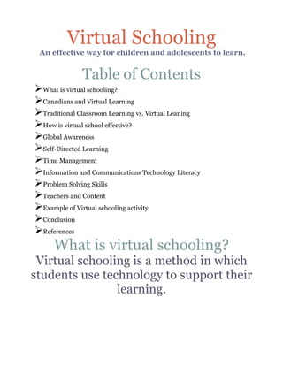 Virtual Schooling
 An effective way for children and adolescents to learn.


              Table of Contents
ØWhat is virtual schooling?
ØCanadians and Virtual Learning
ØTraditional Classroom Learning vs. Virtual Leaning
ØHow is virtual school effective?
ØGlobal Awareness
ØSelf-Directed Learning
ØTime Management
ØInformation and Communications Technology Literacy
ØProblem Solving Skills
ØTeachers and Content
ØExample of Virtual schooling activity
ØConclusion
ØReferences
     What is virtual schooling?
 Virtual schooling is a method in which
students use technology to support their
                learning.
 