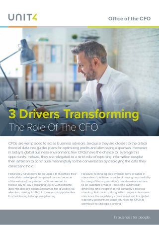 3 Drivers Transforming
The Role Of The CFO
CFOs are well placed to act as business advisors, because they are closest to the critical
financial data that guides plans for optimizing profits and eliminating expenses. However,
in today’s global business environment, few CFOs have the chance to leverage this
opportunity. Instead, they are relegated to a strict role of reporting information despite
their ambition to contribute meaningfully to the conversation by deploying the data they
collect and hold.
Historically, CFOs have been unable to maximize their
in-depth knowledge of company finances because
of the extraordinary amount of time needed to
handle day-to-day accounting tasks. Cumbersome,
decentralized processes consumed the division’s full
attention, making it difficult to carve out opportunities
for contributing to long-term planning.
However, technological advances have resulted in
streamlined platforms capable of moving responsibility
for many of the organization’s mundane transactions
to an automated model. This same automation
offers real-time insight into the company’s financial
standing. Automation, along with changes in business
structures, the regulatory environment and the global
economy, presents new opportunities for CFOs to
contribute to strategic planning.
In business for people.
Office of the CFO
 