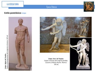 LA ESCULTURA
                                                        Época Clásica

Estilo postclásico Lisipo
Copia contemporanea del original en bronce. 337 aC
Lisipo. Agias de Tesalia.




                                                           Lisipo. Eros de Tespias.
                                                     Copias romanas del original perdido.
                                                      (Louvre y Palazzo Nuovo -Roma-)
                                                                     335 aC
 