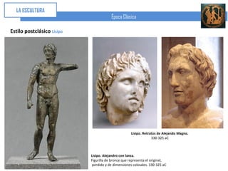 LA ESCULTURA
                                        Época Clásica

Estilo postclásico Lisipo




                                                     Lisipo. Retratos de Alejando Magno.
                                                                  330-325 aC



                            Lisipo. Alejandro con lanza.
                            Figurilla de bronce que representa el original,
                             perdido y de dimensiones colosales. 330-325 aC
 
