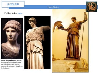 LA ESCULTURA
                                 Época Clásica

    Estilo clásico Fidias




Fidias. Atenea Lemnia. 450 aC.
Copias del original de bronce
perdido. Financiada por los
colonos de Lemnos y situada en
la Acrópolis.
 
