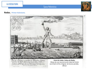 LA ESCULTURA
                             Época Helenística

Rodas.   Primer helenismo.




                                           Cares de Lindos. Coloso de Rodas.
                                      Dibujo de una reconstrucción ideal de Fischer
                                     von Erlach (1721). Original de bronce perdido.
                                                         290 aC
 