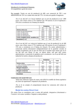 http://ddaude.blogspot.com

Introducció a la informació financera:
4.Comptabilitat i gestió de costos.

Per exemple: Tenim un cost de producció de 600, cost comercial de 250 i cost
administratiu de 150. Les vendes han estat del 75% i la resta ens queda al magatzem.

       -En el cas del full cost literal tindríem que el cost de producció és de 1.000
       euros, com n’hem venut el 75% tindríem que 750 anirien al cost d’explotació i
       250 com a existències en el balanç de situació.




       -En el cas del full cost industrial tindríem que el cost de producció és de 600
       euros, com n’hem venut el 75% tindríem que 450 anirien al cost d’explotació i
       150 com a existències en el balanç de situació. Els costos administratius i
       comercials anirien directament (independentment de la quantitat venuda) al
       compte d’explotació, per lo que ens faria que el resultat sigui menor que en el
       cas del full cost literal, ja que, en aquest últim, una part dels costos
       administratius i comercials es quedaria com a existències i en el cas del full cost
       industrial tot aniria a despesa de producció.




Limitacions del model full cost:
      -Quan més indirectes siguin els costos, més difícil és establir de forma equitativa
      un criteri de repartiment i imputació als productes.

       -No es té en compte el comportament davant les variacions del volum de
       producció.

       Model de costos Direct Cost
Els costos fixes es consideren com a costos del període, integrant-se directament a
l’exercici i els costos variables s’imputen a cada producte.



http://ddaude.blogspot.com
David Daudé ( ddaude@gmail.com – ddaude@uoc.cat )                                            2
 
