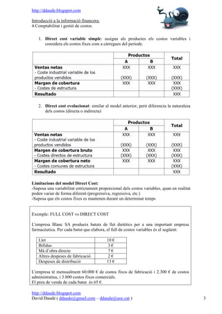 http://ddaude.blogspot.com

Introducció a la informació financera:
4.Comptabilitat i gestió de costos.

   1. Direct cost variable simple: assigna als productes els costos variables i
      considera els costos fixes com a càrregues del període.




   2. Direct cost evolucionat: similar al model anterior, però diferencia la naturalesa
      dels costos (directa o indirecta)




Limitacions del model Direct Cost:
-Suposa una variabilitat estrictament proporcional dels costos variables, quan en realitat
poden variar de forma diferent (progressiva, regressiva, etc.)
-Suposa que els costos fixes es mantenen durant un determinat temps


Exemple: FULL COST vs DIRECT COST

L'empresa Blanc SA produeix batuts de llet dietètics per a una important empresa
farmacèutica. Per cada batut que elabora, el full de costos variables és el següent:

   Llet                                   10 €
   Bífidus                                3€
   Mà d’obra directe                       7€
   Altres despeses de fabricació          2€
   Despeses de distribució                13 €

L'empresa té mensualment 60.000 € de costos fixos de fabricació i 2.300 € de costos
administratius, i 3.800 costos fixos comercials.
El preu de venda de cada batut és 65 €.

http://ddaude.blogspot.com
David Daudé ( ddaude@gmail.com – ddaude@uoc.cat )                                            3
 