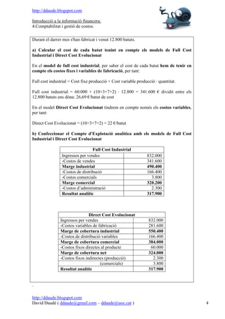 http://ddaude.blogspot.com

Introducció a la informació financera:
4.Comptabilitat i gestió de costos.

Durant el darrer mes s'han fabricat i venut 12.800 batuts.

a) Calcular el cost de cada batut tenint en compte els models de Full Cost
Industrial i Direct Cost Evolucionat

En el model de full cost industrial, per saber el cost de cada batut hem de tenir en
compte els costos fixes i variables de fabricació, per tant:

Full cost industrial = Cost fixe producció + Cost variable producció · quantitat.

Full cost industrial = 60.000 + (10+3+7+2) · 12.800 = 341.600 € dividit entre els
12.800 batuts ens dóna: 26,69 €/batut de cost

En el model Direct Cost Evolucionat tindrem en compte només els costos variables,
per tant:

Direct Cost Evolucionat = (10+3+7+2) = 22 €/batut

b) Confeccionar el Compte d'Explotació analítica amb els models de Full Cost
Industrial i Direct Cost Evolucionat

                                 Full Cost Industrial
                Ingressos per vendes                            832.000
                -Costos de vendes                               341.600
                Marge industrial                                490.400
                -Costos de distribució                          166.400
                -Costos comercials                                3.800
                Marge comercial                                 320.200
                -Costos d’administració                           2.300
                Resultat analític                               317.900



                               Direct Cost Evolucionat
               Ingressos per vendes                              832.000
               -Costos variables de fabricació                   281.600
               Marge de cobertura industrial                     550.400
               -Costos de distribució variables                  166.400
               Marge de cobertura comercial                      384.000
               -Costos fixos directes al producte                 60.000
               Marge de cobertura net                            324.000
               -Costos fixos indirectes (producció)                2.300
                                     (comercials)                  3.800
               Resultat analític                                 317.900


.

http://ddaude.blogspot.com
David Daudé ( ddaude@gmail.com – ddaude@uoc.cat )                                      4
 