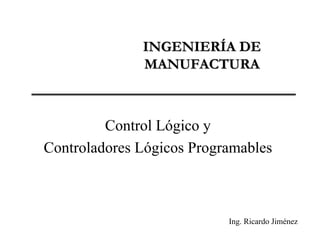 INGENIERÍA DE
              MANUFACTURA



         Control Lógico y
Controladores Lógicos Programables



                           Ing. Ricardo Jiménez
 