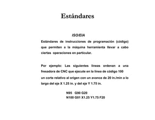 EstándaresEstándares
ISO/EIA
Estándares de instrucciones de programación (código)
que permiten a la máquina herramienta llevar a cabo
ciertas operaciones en particular.
Por ejemplo: Las siguientes líneas ordenan a una
fresadora de CNC que ejecute en la línea de código 100
un corte relativo al origen con un avance de 20 in./min a lo
largo del eje X 1.25 in. y del eje Y 1.75 in.
N95 G90 G20
N100 G01 X1.25 Y1.75 F20
 