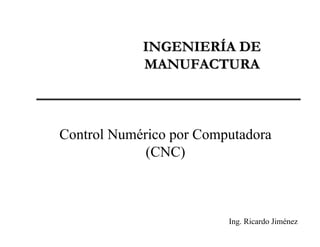 INGENIERÍA DEINGENIERÍA DE
MANUFACTURAMANUFACTURA
Control Numérico por Computadora
(CNC)
Ing. Ricardo Jiménez
 